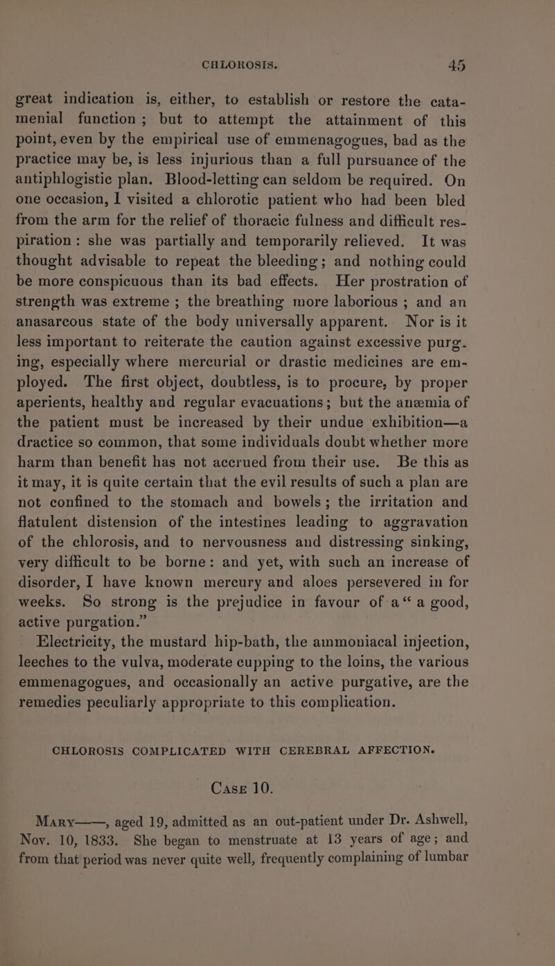 great indication is, either, to establish or restore the cata- menial function; but to attempt the attainment of this point, even by the empirical use of emmenagogues, bad as the practice may be, is less injurious than a full pursuance of the antiphlogistic plan. Blood-letting can seldom be required. On one occasion, I visited a chlorotic patient who had been bled from the arm for the relief of thoracic fulness and difficult res- piration : she was partially and temporarily relieved. It was thought advisable to repeat the bleeding; and nothing could be more conspicuous than its bad effects. Her prostration of strength was extreme ; the breathing more laborious ; and an anasarcous state of the body universally apparent. Nor is it less important to reiterate the caution against excessive purg. ing, especially where mercurial or drastic medicines are em- ployed. The first object, doubtless, is to procure, by proper aperients, healthy and regular evacuations; but the anemia of the patient must be increased by their undue exhibition—a dractice so common, that some individuals doubt whether more harm than benefit has not accrued from their use. Be this as it may, it is quite certain that the evil results of such a plan are not confined to the stomach and bowels; the irritation and flatulent distension of the intestines leading to aggravation of the chlorosis, and to nervousness and distressing sinking, very difficult to be borne: and yet, with such an increase of disorder, I have known mercury and aloes persevered in for weeks. So strong is the prejudice in favour of a“ a good, active purgation.” Electricity, the mustard hip-bath, the ammoniacal injection, leeches to the vulva, moderate cupping to the loins, the various emmenagogues, and occasionally an active purgative, are the remedies peculiarly appropriate to this complication. CHLOROSIS COMPLICATED WITH CEREBRAL AFFECTION. Case 10. Mary , aged 19, admitted as an out-patient under Dr. Ashwell, Noy. 10, 1833. She began to menstruate at 13 years of age; and from that period was never quite well, frequently complaining of lumbar