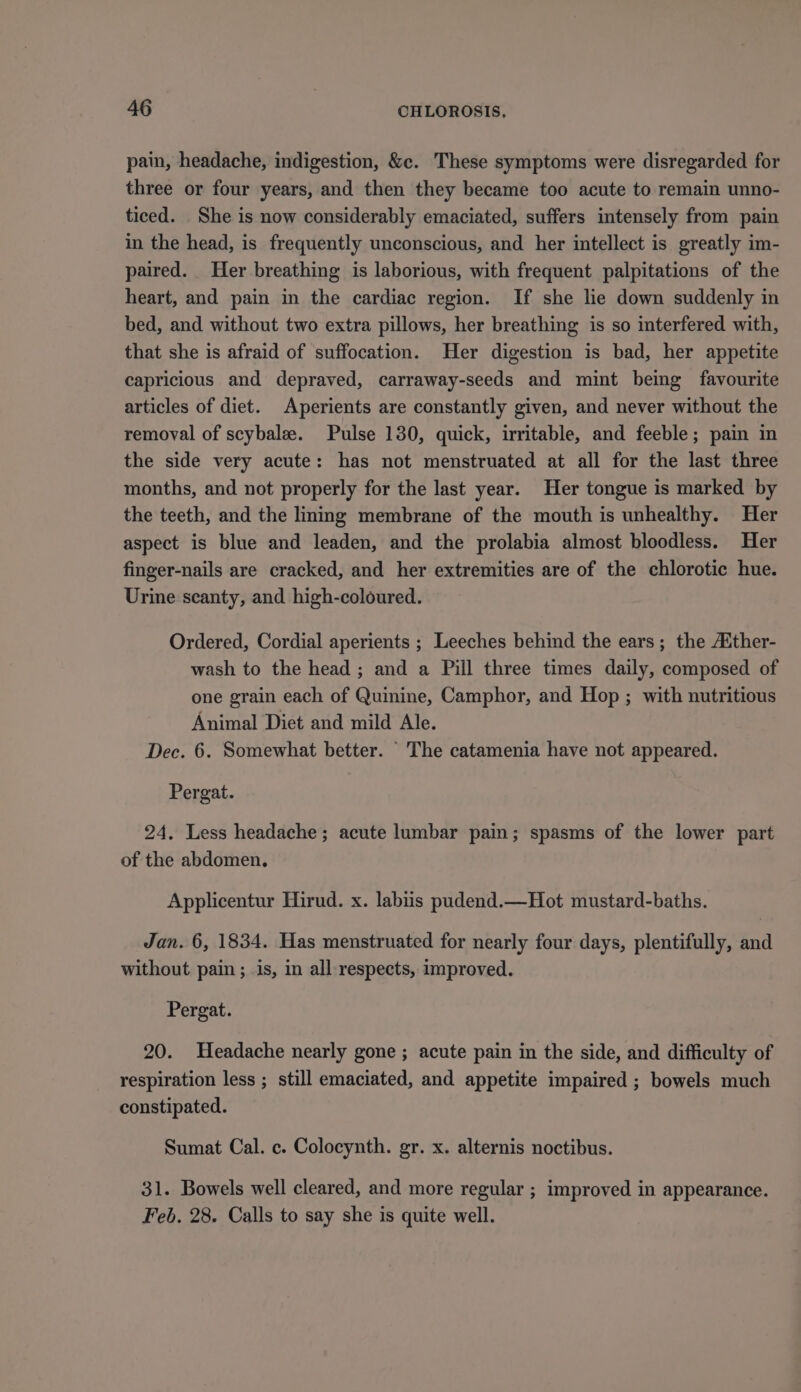 pain, headache, indigestion, &amp;e. These symptoms were disregarded for three or four years, and then they became too acute to remain unno- ticed. She is now considerably emaciated, suffers intensely from pain in the head, is frequently unconscious, and her intellect is greatly im- paired. Her breathing is laborious, with frequent palpitations of the heart, and pain in the cardiac region. If she lie down suddenly in bed, and without two extra pillows, her breathing is so interfered with, that she is afraid of suffocation. Her digestion is bad, her appetite capricious and depraved, carraway-seeds and mint being favourite articles of diet. Aperients are constantly given, and never without the removal of scybalz. Pulse 130, quick, irritable, and feeble; pain in the side very acute: has not menstruated at all for the last three months, and not properly for the last year. Her tongue is marked by the teeth, and the linmg membrane of the mouth is unhealthy. Her aspect is blue and leaden, and the prolabia almost bloodless. Her finger-nails are cracked, and her extremities are of the chlorotic hue. Urine scanty, and high-coloured. Ordered, Cordial aperients ; Leeches behind the ears; the A‘ther- wash to the head; and a Pill three times daily, composed of one grain each of Quinine, Camphor, and Hop; with nutritious Animal Diet and mild Ale. Dec. 6. Somewhat better. The catamenia have not appeared. Pergat. 24. Less headache; acute lumbar pain; spasms of the lower part of the abdomen. Applicentur Hirud. x. labiis pudend.—Hot mustard-baths. Jan. 6, 1834. Has menstruated for nearly four days, plentifully, and without pain ; is, in all-respects, improved. Pergat. 20. Headache nearly gone ; acute pain in the side, and difficulty of respiration less ; still emaciated, and appetite impaired ; bowels much constipated. Sumat Cal. c. Colocynth. gr. x. alternis noctibus. 31. Bowels well cleared, and more regular ; improved in appearance. Feb. 28. Calls to say she is quite well.