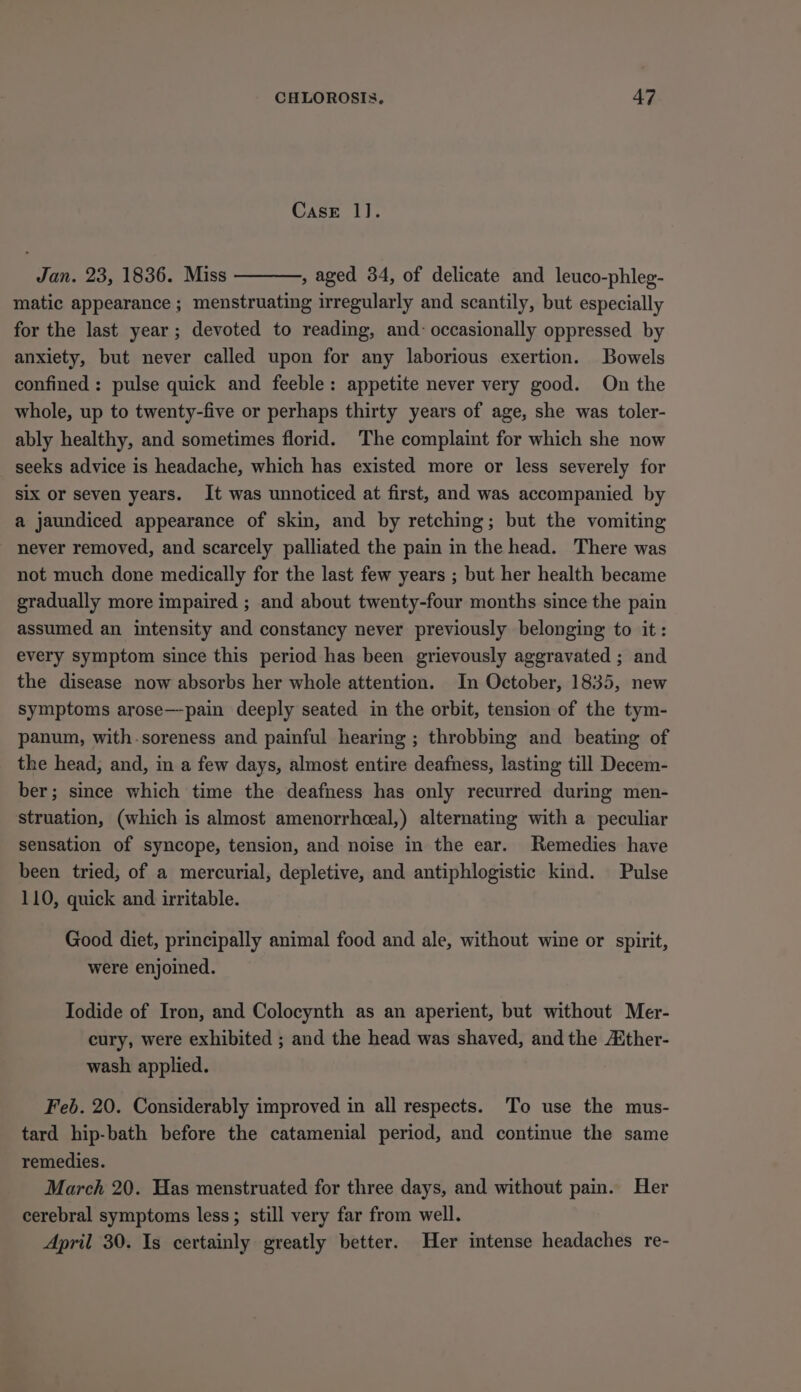 CasE 1]. Jan. 23, 1836. Miss , aged 34, of delicate and leuco-phleg- matic appearance ; menstruating irregularly and scantily, but especially for the last year; devoted to reading, and: occasionally oppressed by anxiety, but never called upon for any laborious exertion. Bowels confined: pulse quick and feeble: appetite never very good. On the whole, up to twenty-five or perhaps thirty years of age, she was toler- ably healthy, and sometimes florid. The complaint for which she now seeks advice is headache, which has existed more or less severely for six or seven years. It was unnoticed at first, and was accompanied by a jaundiced appearance of skin, and by retching; but the vomiting never removed, and scarcely palliated the pain in the head. There was not much done medically for the last few years ; but her health became gradually more impaired ; and about twenty-four months since the pain assumed an intensity and constancy never previously belonging to it: every symptom since this period has been grievously aggravated ; and the disease now absorbs her whole attention. In October, 1835, new symptoms arose—pain deeply seated in the orbit, tension of the tym- panum, with-soreness and painful hearing ; throbbing and beating of the head, and, in a few days, almost entire deafness, lasting till Decem- ber; since which time the deafness has only recurred during men- struation, (which is almost amenorrheeal,) alternating with a peculiar sensation of syncope, tension, and noise in the ear. Remedies have been tried, of a mercurial, depletive, and antiphlogistic kind. Pulse 110, quick and irritable. Good diet, principally animal food and ale, without wine or spirit, were enjoined. Iodide of Iron, and Colocynth as an aperient, but without Mer- cury, were exhibited ; and the head was shaved, and the Aither- wash applied. Feb. 20. Considerably improved in all respects. To use the mus- tard hip-bath before the catamenial period, and continue the same remedies. March 20. Has menstruated for three days, and without pain. Her cerebral symptoms less; still very far from well. April 30. Is certainly greatly better. Her intense headaches re-