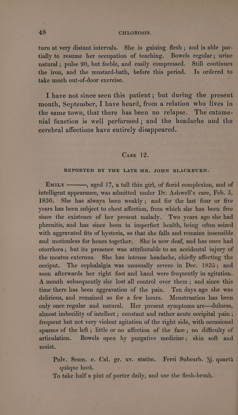 turn at very distant intervals. She is gaining flesh ; and is able par- tially to resume her occupation of teaching. Bowels regular; urine natural ; pulse 90, but feeble, and easily compressed. Still continues the iron, and the mustard-bath, before this period. Is ordered to take much out-of-deor exercise. ; I have not since seen this patient; but during the present month, September, I have heard, from a relation who lives in the same town, that there has been no relapse. The catame- nial function is well performed; and the headache and the cerebral affections have entirely disappeared. CasE 12. REPORTED BY THE LATE MR. JOHN BLACKBURN. EMILY , aged 17, a tall thin girl, of florid complexion, and of intelligent appearance, was admitted under Dr. Ashwell’s care, Feb. 5, 1836. She has always been weakly; and for the last four or five years has been subject to chest affection, from which she has been free since the existence of her present malady. Two years ago she had phrenitis, and has since been in imperfect health, being often seized — with aggravated fits of hysteria, so that she falls and remains insensible and motionless for hours together. She is now deaf, and has once had otorrhcea ; but its presence was attributable to an accidental injury of the meatus externus. She has intense headache, chiefly affecting the occiput. The cephalalgia was unusually severe in Dec. 1835; and soon afterwards her right foot and hand were frequently in agitation. A month subsequently she lost all control over them ; and since this time there has been aggravation of the pain. Ten days ago she was delirious, and remained so for a few hours. Menstruation has been only once regular and natural. Her present symptoms are—dulness, almost imbecility of intellect ; constant and rather acute occipital pain ; frequent but not very violent agitation of the right side, with occasional spasms of the left ; little or no affection of the face; no difficulty of articulation. Bowels open by purgative medicine; skin soft and moist. Pulv. Scam. c. Cal. gr. xv. statim. Ferri Subcarb. 3). quarté quaque hora. To take half a pint of porter daily, and use the flesh-brush,