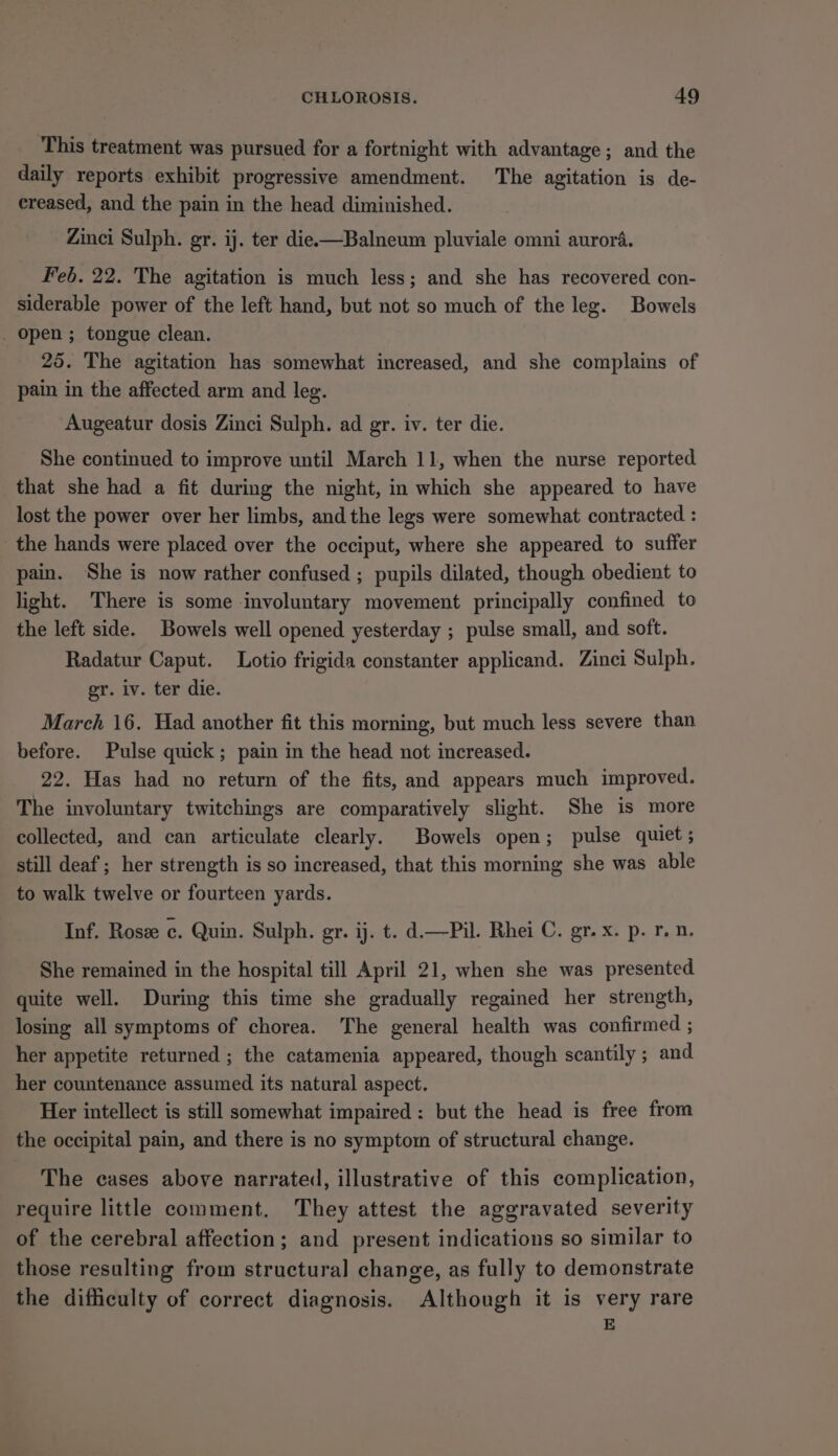 This treatment was pursued for a fortnight with advantage; and the daily reports exhibit progressive amendment. The agitation is de- creased, and the pain in the head diminished. Zinci Sulph. gr. ij. ter die-—Balneum pluviale omni aurora. Feb. 22. The agitation is much less; and she has recovered con- siderable power of the left hand, but not so much of the leg. Bowels open ; tongue clean. 25. The agitation has somewhat increased, and she complains of pain in the affected arm and leg. Augeatur dosis Zinci Sulph. ad gr. iv. ter die. She continued to improve until March 11, when the nurse reported that she had a fit during the night, in which she appeared to have lost the power over her limbs, and the legs were somewhat contracted : the hands were placed over the occiput, where she appeared to suffer pain. She is now rather confused ; pupils dilated, though obedient to light. There is some involuntary movement principally confined to the left side. Bowels well opened yesterday ; pulse small, and soft. Radatur Caput. Lotio frigida constanter applicand. Zinci Sulph. ger. iv. ter die. March 16. Had another fit this morning, but much less severe than before. Pulse quick; pain in the head not increased. 22. Has had no return of the fits, and appears much improved. The involuntary twitchings are comparatively slight. She is more collected, and can articulate clearly. Bowels open; pulse quiet ; still deaf ; her strength is so increased, that this morning she was able to walk twelve or fourteen yards. Inf. Rosee c. Quin. Sulph. gr. ij. t. d.—Pil. Rhei C. gr. x. p. rn. She remained in the hospital till April 21, when she was presented quite well. During this time she gradually regained her strength, losing all symptoms of chorea. The general health was confirmed ; her appetite returned ; the catamenia appeared, though scantily ; and her countenance assumed its natural aspect. Her intellect is still somewhat impaired: but the head is free from the occipital pain, and there is no symptom of structural change. The cases above narrated, illustrative of this complication, require little comment. They attest the aggravated severity of the cerebral affection; and present indications so similar to those resulting from structural change, as fully to demonstrate the difficulty of correct diagnosis. Although it is very rare E