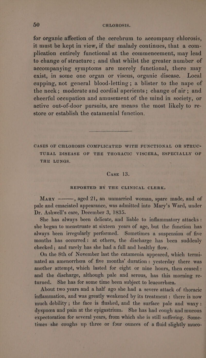 for organic affection of the cerebrum to accompany chlorosis, it must be kept in view, if the’ malady continues, that a com- plication entirely functional at the commencement, may lead to change of structure ; and that whilst the greater number of accompanying symptoms are merely functional, there may exist, in some one organ or viscus, organic disease. Local cupping, not general blood-letting ; a blister to the nape of the neck; moderate and cordial aperients; change of air; and cheerful occupation and amusement of the mind in society, or active out-of-door pursuits, are means the most likely to re- store or establish the catamenial function. CASES OF CHLOROSIS COMPLICATED WITH FUNCTIONAL OR STRUC- TURAL DISEASE OF THE THORACIC VISCERA, ESPECIALLY OF THE LUNGS. CasE 13. REPORTED BY THE CLINICAL CLERK. Mary — , aged 21, an unmarried woman, spare made, and of pale and emaciated appearance, was admitted into Mary’s Ward, under Dr. Ashwell’s care, December 3, 1835. She has always been delicate, and liable to inflammatory attacks : she began to menstruate at sixteen years of age, but the function has always been irregularly performed. Sometimes a suspension of five months has occurred: at others, the discharge has been suddenly checked ; and rarely has she had a full and healthy flow. On the 8th of November last the catamenia appeared, which termi- nated an amenorrhcea of five months’ duration: yesterday there was another attempt, which lasted for eight or nine hours, then ceased : and the discharge, although pale and serous, has this morning re- turned. She has for some time been subject to leucorrheea. About two years and a half ago she had a severe attack of thoracic inflammation, and was greatly weakened by its treatment : there is now much debility ; the face is flushed, and the surface pale and waxy: dyspnoea and pain at the epigastrium. She has had cough and mucous expectoration for several years, from which she is still suffering. Some- times she coughs up three or four ounces of a fluid slightly muco-