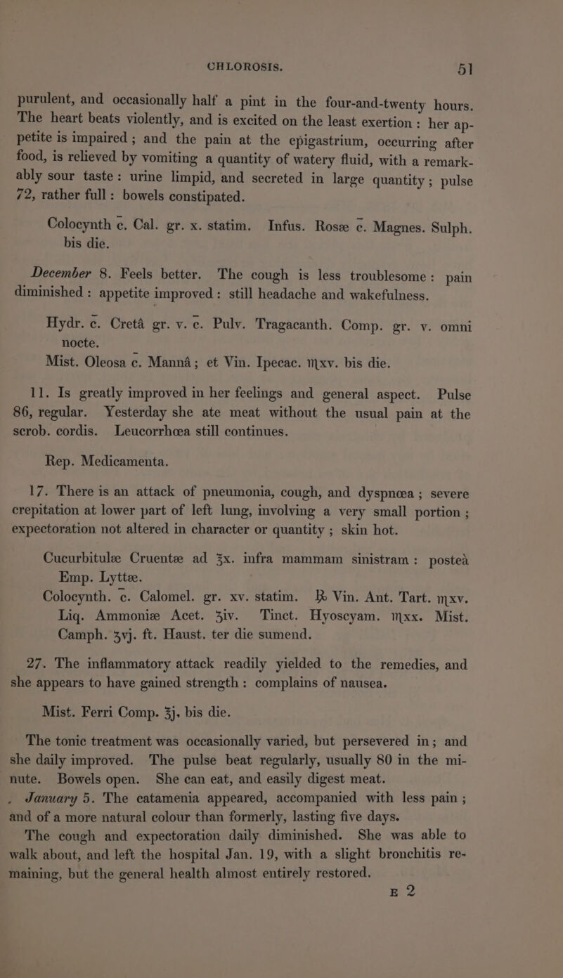 purulent, and occasionally half a pint in the four-and-twenty hours. The heart beats violently, and is excited on the least exertion : her ap- petite is impaired ; and the pain at the epigastrium, occurring after food, is relieved by vomiting a quantity of watery fluid, with a remark- ably sour taste: urine limpid, and secreted in large quantity ; pulse 72, rather full: bowels constipated. Colocynth ¢. Cal. gr. x. statim. Infus. Rose ¢. Magnes. Sulph. bis die. December 8. Feels better. The cough is less troublesome : pain diminished : appetite improved : still headache and wakefulness. Hydr. c. Creta gr. v. c. Pulv. Tragacanth. Comp. gr. v. omni nocte. { Mist. Oleosa c. Manna; et Vin. Ipecac. mxv. bis die. 11. Is greatly improved in her feelings and general aspect. Pulse 86, regular. Yesterday she ate meat without the usual pain at the scrob. cordis. Leucorrhcea still continues. Rep. Medicamenta. 17. There is an attack of pneumonia, cough, and dyspnoea ; severe crepitation at lower part of left lung, involving a very small portion ; expectoration not altered in character or quantity ; skin hot. Cucurbitule Cruentee ad 3x. infra mammam sinistram: postea Emp. Lyttee. Colocynth. ¢. Calomel. gr. xv. statim. J} Vin. Ant. Tart. mxv. Liq. Ammonize Acet. 3iv. Tinct. Hyoscyam. mxx. Mist. Camph. 3vj. ft. Haust. ter die sumend. 27. The inflammatory attack readily yielded to the remedies, and she appears to have gained strength: complains of nausea. Mist. Ferri Comp. 3}, bis die. The tonic treatment was occasionally varied, but persevered in; and she daily improved. The pulse beat regularly, usually 80 in the mi- nute. Bowels open. She can eat, and easily digest meat. January 5. The catamenia appeared, accompanied with less pain ; and of a more natural colour than formerly, lasting five days. The cough and expectoration daily diminished. She was able to walk about, and left the hospital Jan. 19, with a slight bronchitis re- maining, but the general health almost entirely restored. E 2