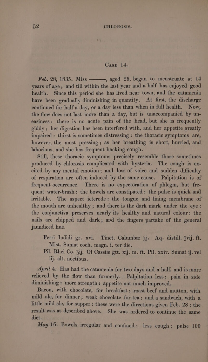Case 14. Feb. 28, 1835. Miss aged 26, began to menstruate at 14 years of age ; and till within the last year and a half has enjoyed good health. Since this period she has lived near town, and the catamenia have been gradually diminishing in quantity. At first, the discharge continued for half a day, or a day less than when in full health. Now, the flow does not last more than a day, but is unaccompanied by un- easiness: there is no acute pain of the head, but she is frequently giddy ; her digestion has been interfered with, and her appetite greatly impaired : thirst is sometimes distressing: the thoracic symptoms are, however, the most pressing; as her breathing is short, hurried, and laborious, and she has frequent hacking cough. Still, these thoracic symptoms precisely resemble those sometimes produced by chlorosis complicated with hysteria. The cough is ex- cited by any mental emotion; and loss of voice and sudden difficulty of respiration are often induced by the same cause. Palpitation is of frequent occurrence. There is no expectoration of phlegm, but fre- quent water-brash: the bowels are constipated : the pulse is quick and irritable. The aspect icterode: the tongue and linmg membrane of the mouth are unhealthy ; and there is the dark mark under the eye: the conjunctiva preserves nearly its healthy and natural colour: the - nails are chipped and dark; and the fingers partake of the general jaundiced hue. Ferri Iodidi gr. xvi. Tinct. Calumbee 3j. Aq. distill. 3vij. ft. Mist. Sumat coch. magn. i, ter die. Pil. Rhei Co. 3ij. Ol Cassie gtt. xij. m. ft. Pil. xxiv. Sumat ij. vel ij. alt. noctibus. April 4. Has had the catamenia for two days and a half, and is more relieved by the flow than formerly. Palpitation less; pain in side diminishing : more strength: appetite not much improved. Bacon, with chocolate, for breakfast ; roast beef and mutton, with mild ale, for dinner; weak chocolate for tea; and a sandwich, with a little mild ale, for supper : these were the directions given Feb. 28 : the result was as described above. She was ordered to continue the same diet. May 16. Bowels irregular and confined: less cough: pulse 100
