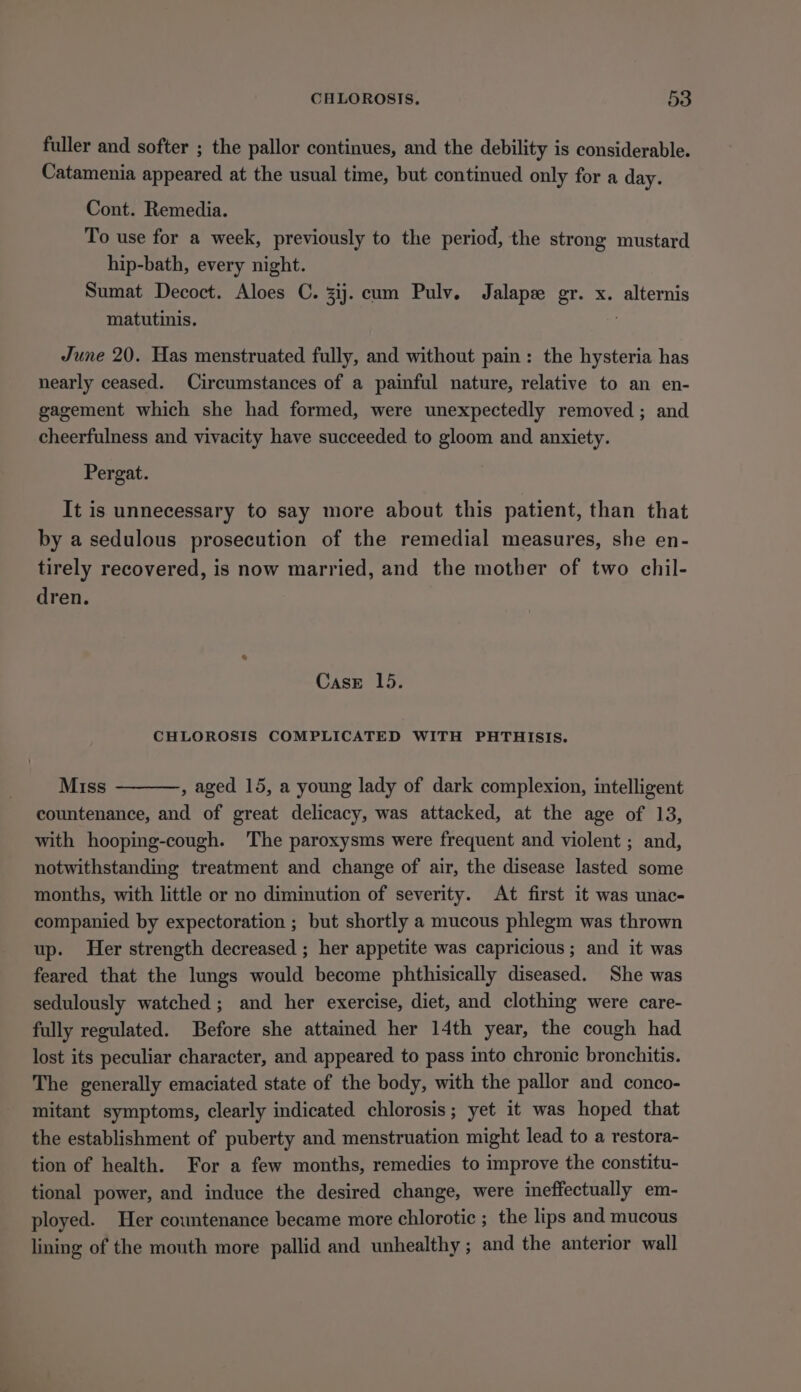 fuller and softer ; the pallor continues, and the debility is considerable. Catamenia appeared at the usual time, but continued only for a day. Cont. Remedia. To use for a week, previously to the period, the strong mustard hip-bath, every night. Sumat Decoct. Aloes C. zij. cum Pulv. Jalapx gr. x. alternis matutinis. June 20. Has menstruated fully, and without pain: the hysteria has nearly ceased. Circumstances of a painful nature, relative to an en- gagement which she had formed, were unexpectedly removed ; and cheerfulness and vivacity have succeeded to gloom and anxiety. Pergat. It is unnecessary to say more about this patient, than that by a sedulous prosecution of the remedial measures, she en- tirely recovered, is now married, and the mother of two chil- dren. CasE 15. CHLOROSIS COMPLICATED WITH PHTHISIS. Miss , aged 15, a young lady of dark complexion, intelligent countenance, and of great delicacy, was attacked, at the age of 13, with hooping-cough. The paroxysms were frequent and violent ; and, notwithstanding treatment and change of air, the disease lasted some months, with little or no diminution of severity. At first it was unac- companied by expectoration ; but shortly a mucous phlegm was thrown up. Her strength decreased ; her appetite was capricious ; and it was feared that the lungs would become phthisically diseased. She was sedulously watched; and her exercise, diet, and clothing were care- fully regulated. Before she attained her 14th year, the cough had lost its peculiar character, and appeared to pass into chronic bronchitis. The generally emaciated state of the body, with the pallor and conco- mitant symptoms, clearly indicated chlorosis; yet it was hoped that the establishment of puberty and menstruation might lead to a restora- tion of health. For a few months, remedies to improve the constitu- tional power, and induce the desired change, were ineffectually em- ployed. Her countenance became more chlorotic ; the lips and mucous lining of the mouth more pallid and unhealthy ; and the anterior wall