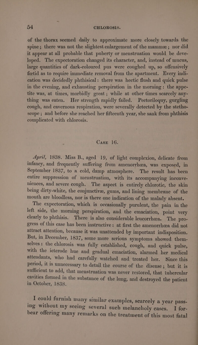 of the thorax seemed daily to approximate more closely towards the spine; there was not the slightest enlargement of the mamme ; nor did it appear at all probable that puberty or menstruation would be deve- loped. The expectoration changed its character, and, instead of mucus, large quantities of dark-coloured pus were coughed up, so offensively foetid as to require immediate removal from the apartment. Every indi- cation was decidedly phthisical: there was hectic flush and quick pulse in the evening, and exhausting perspiration in the morning: the appe- tite was, at times, morbidly great ; while at other times scarcely any- thing was eaten. Her strength rapidly failed. Pectoriloquy, gurgling cough, and cavernous respiration, were severally detected by the stetho- scope ; and before she reached her fifteenth year, she sank from phthisis complicated with chlorosis. CasE 16. April, 1838. Miss B., aged 19, of light complexion, delicate from infancy, and frequently suffermg from amenorrhcea, was exposed, in September 1837, to a cold, damp atmosphere. The result has been entire suppression of menstruation, with its accompanying inconve- niences, and severe cough. ‘The aspect is entirely chlorotic, the skin being dirty-white, the conjunctivee, gums, and liming membrane of the mouth are bloodless, nor is there one indication of the malady absent. The expectoration, which is occasionally purulent, the pain in the left side, the morning perspiration, and the emaciation, pomt very clearly to phthisis. There is also considerable leucorrhcea. The pro- gress of this case has been instructive: at first the amenorrhea did not attract attention, because it was unattended by important indisposition. But, in December, 1837, some more serious symptoms showed them- selves : the chlorosis was fully established, cough, and quick pulse, with the icterode hue and gradual emaciation, alarmed her medical attendants, who had carefully watched and treated her. Since this period, it is unnecessary to detail the course of the disease; but it is sufficient to add, that menstruation was never restored, that tubercular cavities formed in the substance of the lung, and destroyed the patient in October, 1838. I could furnish m: imilar ex: nish many similar examples, searcely a year pass- ing without my seeing several such melancholy cases. I for- bear offering many remarks on the treatment of this most fatal ea
