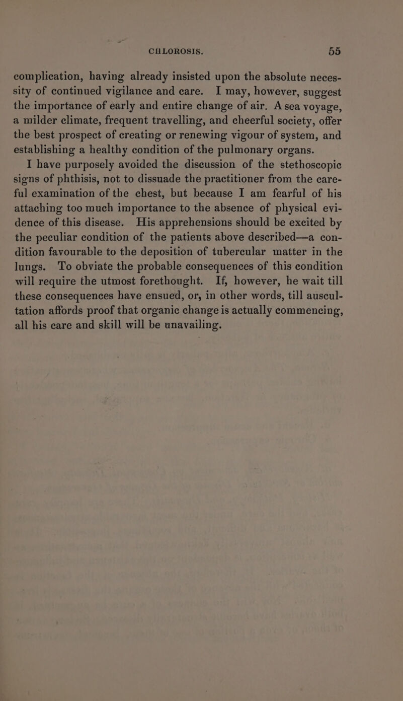 complication, having already insisted upon the absolute neces- sity of continued vigilance and care. I may, however, suggest the importance of early and entire change of air. A sea voyage, a milder climate, frequent travelling, and cheerful society, offer the best prospect of creating or renewing vigour of system, and establishing a healthy condition of the pulmonary organs. I have purposely avoided the discussion of the stethoscopic signs of phthisis, not to dissuade the practitioner from the care- ful examination of the chest, but because I am fearful of his attaching too much importance to the absence of physical evi- dence of this disease. His apprehensions should be excited by the peculiar condition of the patients above described—a con- dition favourable to the deposition of tubercular matter in the lungs. To obviate the probable consequences of this condition will require the utmost forethought. If, however, he wait till these consequences have ensued, or, in other words, till auscul- tation affords proof that organic change is actually commencing, all his care and skill will be unavailing.