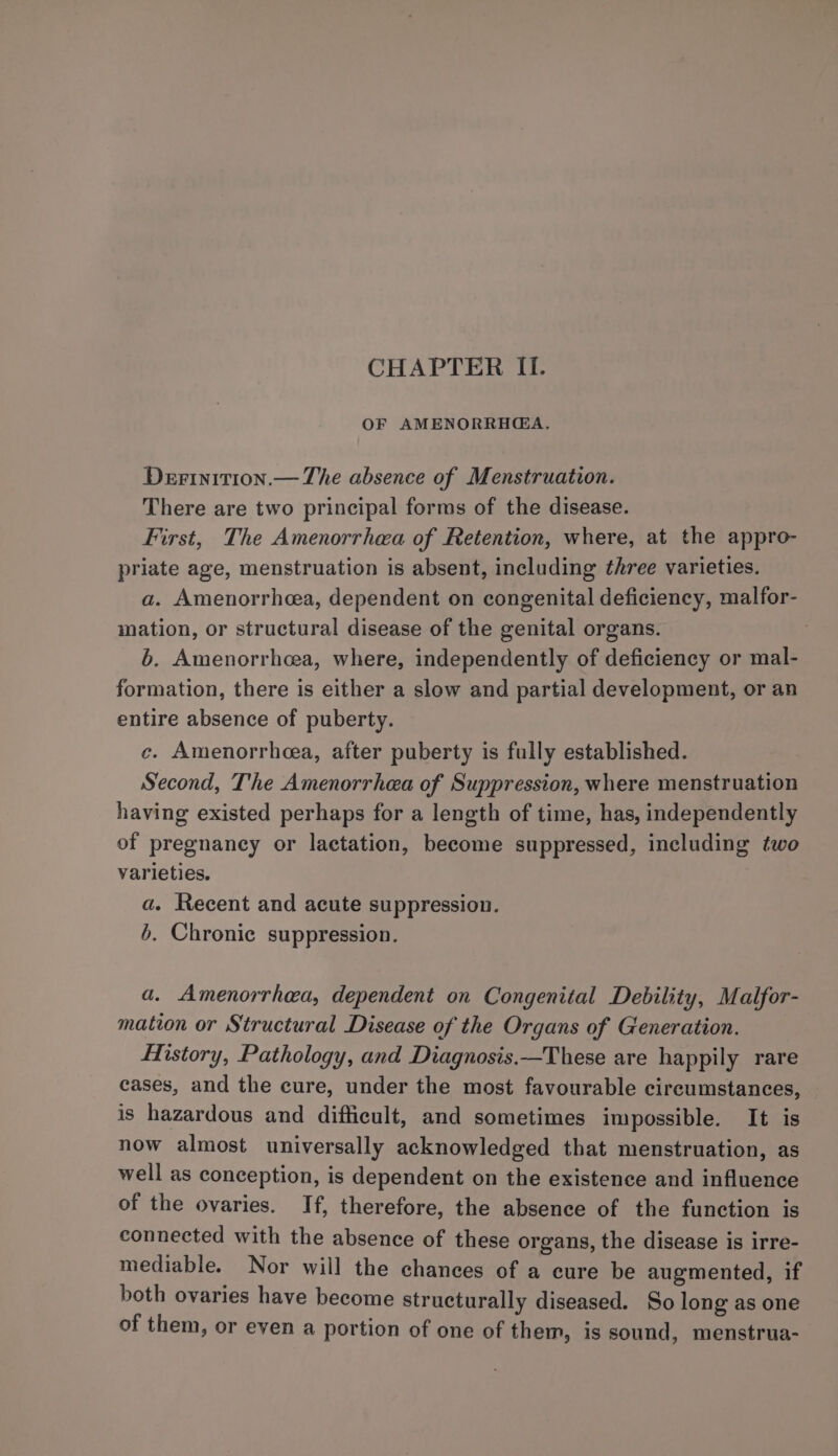 CHAPTER II. OF AMENORRH@A. Derinirion.— The absence of Menstruation. There are two principal forms of the disease. First, The Amenorrhea of Retention, where, at the appro- priate age, menstruation is absent, including three varieties. a. Amenorrhea, dependent on congenital deficiency, malfor- mation, or structural disease of the genital organs. b. Amenorrhcea, where, independently of deficiency or mal- formation, there is either a slow and partial development, or an entire absence of puberty. c. Amenorrhea, after puberty is fully established. Second, The Amenorrhea of Suppression, where menstruation having existed perhaps for a length of time, has, independently of pregnancy or lactation, become suppressed, including two varieties. a. Recent and acute suppression. 6. Chronic suppression. a. Amenorrhea, dependent on Congenital Debility, Malfor- mation or Structural Disease of the Organs of Generation. History, Pathology, and Diagnosis.—These are happily rare cases, and the cure, under the most favourable circumstances, is hazardous and difficult, and sometimes impossible. It is now almost universally acknowledged that menstruation, as well as conception, is dependent on the existence and influence of the ovaries. If, therefore, the absence of the function is connected with the absence of these organs, the disease is irre- mediable. Nor will the chances of a cure be augmented, if both ovaries have become structurally diseased. So long as one of them, or even a portion of one of them, is sound, menstrua-