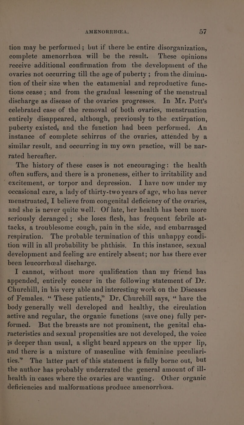 tion may be performed; but if there be entire disorganization, complete amenorrhea will be the result. These opinions receive additional confirmation from the development of the ovaries not occurring till the age of puberty ; from the diminu- tion of their size when the catamenial and reproductive func- tions cease; and from the gradual lessening of the menstrual discharge as disease of the ovaries progresses. In Mr. Pott’s celebrated case of the removal of both ovaries, menstruation entirely disappeared, although, previously to the extirpation, puberty existed, and the function had been performed. An instance of complete schirrus of the ovaries, attended by a similar result, and occurring in my own practice, will be nar- rated hereafter. The history of these cases is not encouraging: the health often suffers, and there is a proneness, either to irritability and excitement, or torpor and depression. I have now under my occasional care, a lady of thirty-two years of age, who has never menstruated, I believe from congenital deficiency of the ovaries, and she is never quite well. Of late, her health has been more seriously deranged; she loses flesh, has frequent febrile at- tacks, a troublesome cough, pain in the side, and embarrasged respiration. The probable termination of this unhappy condi- tion will in all probability be phthisis. In this instance, sexual] development and feeling are entirely absent; nor has there ever been leucorrheeal discharge. I cannot, without more qualification than my friend has appended, entirely concur in the following statement of Dr. Churchill, in his very able and interesting work on the Diseases of Females. “ These patients,” Dr. Churchill says, “ have the body generally well developed and healthy, the circulation active and regular, the organic functions (save one) fully per- formed. But the breasts are not prominent, the genital cha- racteristics and sexual propensities are not developed, the voice is deeper than usual, a slight beard appears on the upper lip, and there is a mixture of masculine with feminine peculiari- ties.” The latter part of this statement is fully borne out, but the author has probably underrated the general amount of ill- health in cases where the ovaries are wanting. Other organic deficiencies and malformations produce amenorrheea.