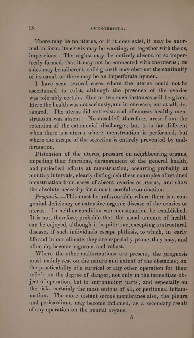 There may be no uterus, or if it does exist, it may be anor- mal in form, its cervix may be wanting, or together with the os, impervious. The vagina may be entirely absent, or so imper- fectly formed, that it may not be connected with the uterus ; its sides may be adherent, solid growth may obstruct the continuity of its canal, or there may be an imperforate hymen. I have seen several cases where the uterus could not be ascertained to exist, although the presence of the ovaries was tolerably certain. One or two such instances will be given. Here the health was not seriously,and in one case, not at all, de- ranged. The uterus did not exist, and of course, healthy men- struation was absent. No mischief, therefore, arose from the retention of the catamenial discharge; but it is far different when there is a uterus where menstruation is performed, but where the escape of the secretion is entirely prevented by mal- formation. Distension of the uterus, pressure on neighbouring organs, impeding their functions, derangement of the general health, and periodical efforts at menstruation, occurring probably at monthly intervals, clearly distinguish these examples of retained menstruation from cases of absent ovaries or uterus, and show the absolute necessity for a most careful examination. Prognosis.—This must be unfavourable where there is a con- genital deficiency or extensive organic disease of the ovaries or uterus. In neither condition can menstruation be established. It is not, therefore, probable that the usual amount of health can be enjoyed, although it is quite true, excepting in structural disease, if such individuals escape phthisis, to which, in early life and in our climate they are especially prone, they may, and often do, become vigorous and robust. Where the other malformations are present, the prognosis must mainly rest on the nature and extent of the obstacles ; on the practicability of a surgical or any other operation for their relief; on the degree of danger, not only in the immediate ob- Ject of operation, but to surrounding parts; and especially on the risk, certainly the most serious of all, of peritoneal inflam- mation. The more distant serous membranes also, the pleura and pericardium, may become inflamed, as a secondary result of any operation on the genital organs. 5