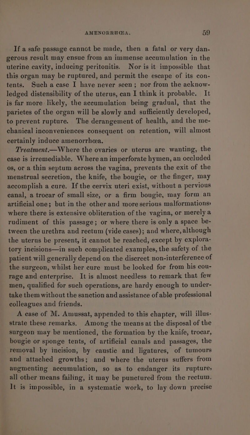 If a safe passage cannot be made, then a fatal or very dan- gerous result may ensue from an immense accumulation in the uterine cavity, inducing peritonitis. Nor is it impossible that this organ may be ruptured, and permit the escape of its con- tents. Such a case I have never seen; nor from the acknow- ledged distensibility of the uterus, can I think it probable. It is far more likely, the accumulation being gradual, that the parietes of the organ will be slowly and sufficiently developed, to prevent rupture. The derangement of health, and the me- chanical inconveniences consequent on retention, will almost certainly induce amenorrheea. Treatment.—Where the ovaries or uterus are wanting, the case is irremediable. Where an imperforate hymen, an occluded os, or a thin septum across the vagina, prevents the exit of the menstrual secretion, the knife, the bougie, or the finger, may accomplish a cure. If the cervix uteri exist, without a pervious canal, a trocar of small size, or a firm bougie, may form an artificial one; but in the other and more serious malformations» where there is extensive obliteration of the vagina, or merely a rudiment of this passage; or where there is only a space be- tween the urethra and rectum (vide cases); and where, although the uterus be present, it cannot be reached, except by explora- tory incisions—in such complicated examples, the safety of the patient will generally depend on the discreet non-interference of the surgeon, whilst her cure must be looked for from his cou- rage and enterprise. It is almost needless to remark that few men, qualified for such operations, are hardy enough to under- take them without the sanction and assistance of able professional colleagues and friends. A case of M. Amussat, appended to this chapter, will illus- strate these remarks. Among the means at the disposal of the surgeon may be mentioned, the formation by the knife, trocar, bougie or sponge tents, of artificial canals and passages, the removal by incision, by caustic and ligatures, of tumours and attached growths; and where the uterus suffers from augmenting accumulation, so as to endanger its rupture: all other means failing, it may be punctured from the rectum. It is impossible, in a systematic work, to lay down precise