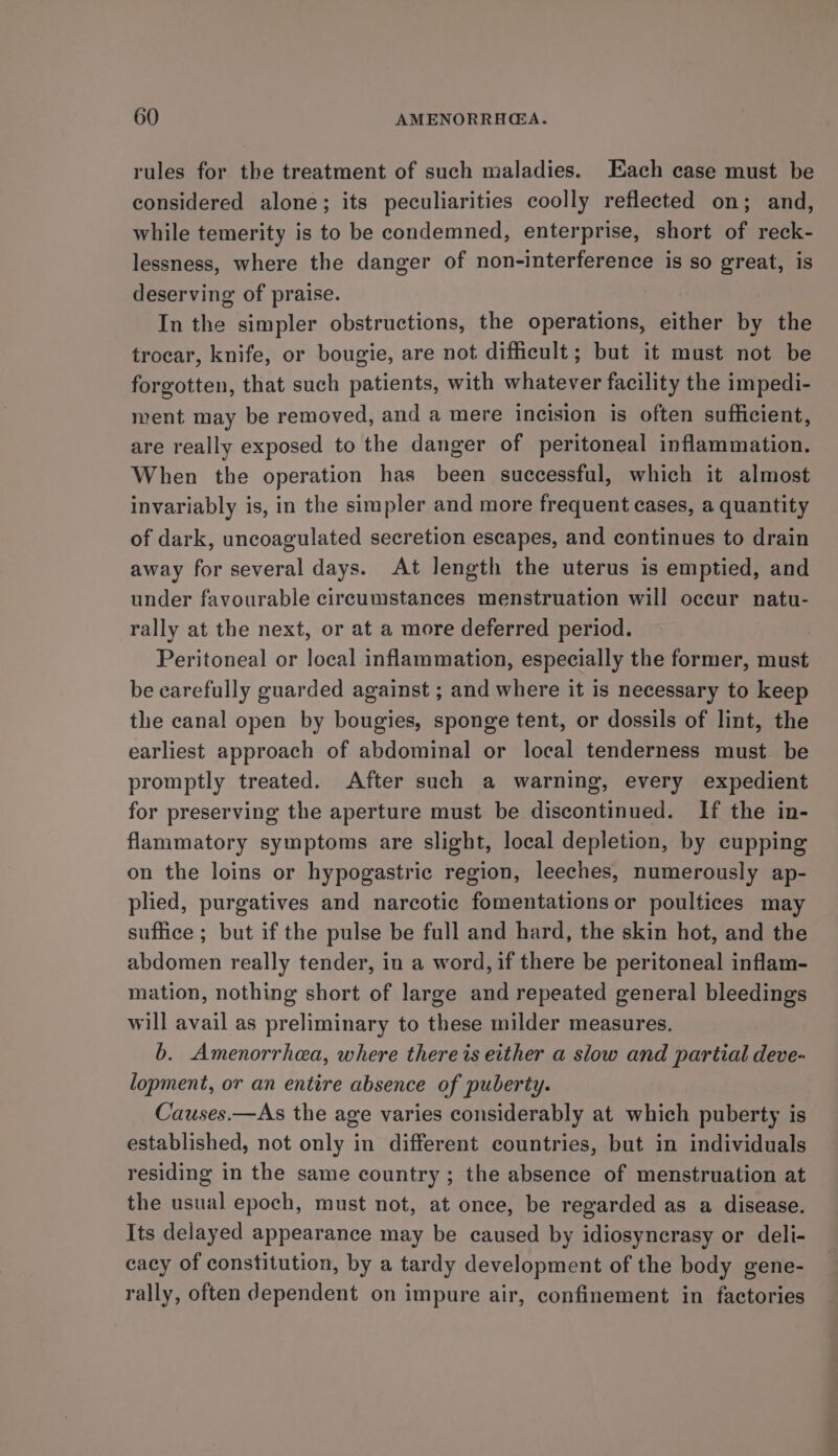rules for the treatment of such maladies. Each case must be considered alone; its peculiarities coolly reflected on; and, while temerity is to be condemned, enterprise, short of reck- lessness, where the danger of non-interference is so great, is deserving of praise. In the simpler obstructions, the operations, either by the trocar, knife, or bougie, are not difficult; but it must not be forgotten, that such patients, with whatever facility the impedi- ment may be removed, and a mere incision is often sufficient, are really exposed to the danger of peritoneal inflammation. When the operation has been successful, which it almost invariably is, in the simpler and more frequent cases, a quantity of dark, uncoagulated secretion escapes, and continues to drain away for several days. At length the uterus is emptied, and under favourable circumstances menstruation will occur natu- rally at the next, or at a more deferred period. Peritoneal or local inflammation, especially the former, must be carefully guarded against ; and where it is necessary to keep the canal open by bougies, sponge tent, or dossils of lint, the earliest approach of abdominal or local tenderness must be promptly treated. After such a warning, every expedient for preserving the aperture must be discontinued. If the in- flammatory symptoms are slight, local depletion, by cupping on the loins or hypogastric region, leeches, numerously ap- plied, purgatives and narcotic fomentations or poultices may suffice ; but if the pulse be full and hard, the skin hot, and the abdomen really tender, in a word, if there be peritoneal inflam- mation, nothing short of large and repeated general bleedings will avail as preliminary to these milder measures. b. Amenorrhea, where there is either a slow and partial deve- lopment, or an entire absence of puberty. Causes.—As the age varies considerably at which puberty is established, not only in different countries, but in individuals residing in the same country; the absence of menstruation at the usual epoch, must not, at once, be regarded as a disease. Its delayed appearance may be caused by idiosyncrasy or deli- cacy of constitution, by a tardy development of the body gene- rally, often dependent on impure air, confinement in factories