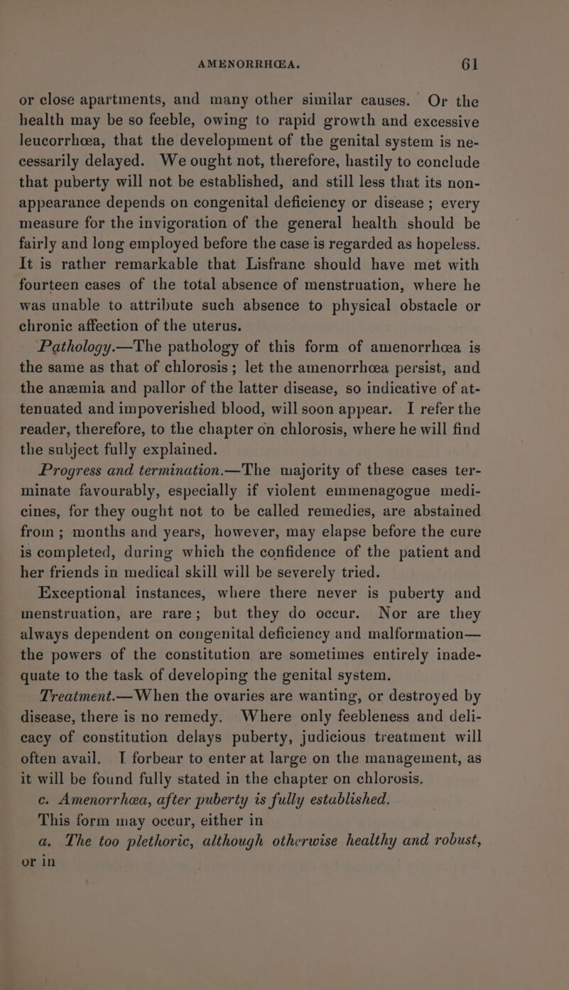 or close apartments, and many other similar causes. Or the health may be so feeble, owing to rapid growth and excessive leucorrheea, that the development of the genital system is ne- cessarily delayed. We ought not, therefore, hastily to conclude that puberty will not be established, and still less that its non- appearance depends on congenital deficiency or disease ; every measure for the invigoration of the general health should be fairly and long employed before the case is regarded as hopeless. It is rather remarkable that Lisfranc should have met with fourteen cases of the total absence of menstruation, where he was unable to attribute such absence to physical obstacle or chronic affection of the uterus. Pathology.—The pathology of this form of amenorrhea is the same as that of chlorosis; let the amenorrhea persist, and the anemia and pallor of the latter disease, so indicative of at- tenuated and impoverished blood, willsoon appear. I refer the reader, therefore, to the chapter on chlorosis, where he will find the subject fully explained. Progress and termination.—The majority of these cases ter- minate favourably, especially if violent emmenagogue medi- cines, for they ought not to be called remedies, are abstained from ; months and years, however, may elapse before the cure is completed, during which the confidence of the patient and her friends in medical skill will be severely tried. Exceptional instances, where there never is puberty and menstruation, are rare; but they do occur. Nor are they always dependent on congenital deficiency and malformation— the powers of the constitution are sometimes entirely inade- quate to the task of developing the genital system. Treatment.— W hen the ovaries are wanting, or destroyed by disease, there is no remedy. Where only feebleness and deli- cacy of constitution delays puberty, judicious treatment will often avail. TI forbear to enter at large on the management, as it will be found fully stated in the chapter on chlorosis. c. Amenorrhea, after puberty is fully established. This form may oceur, either in a. The too plethoric, although otherwise healthy and robust, or in