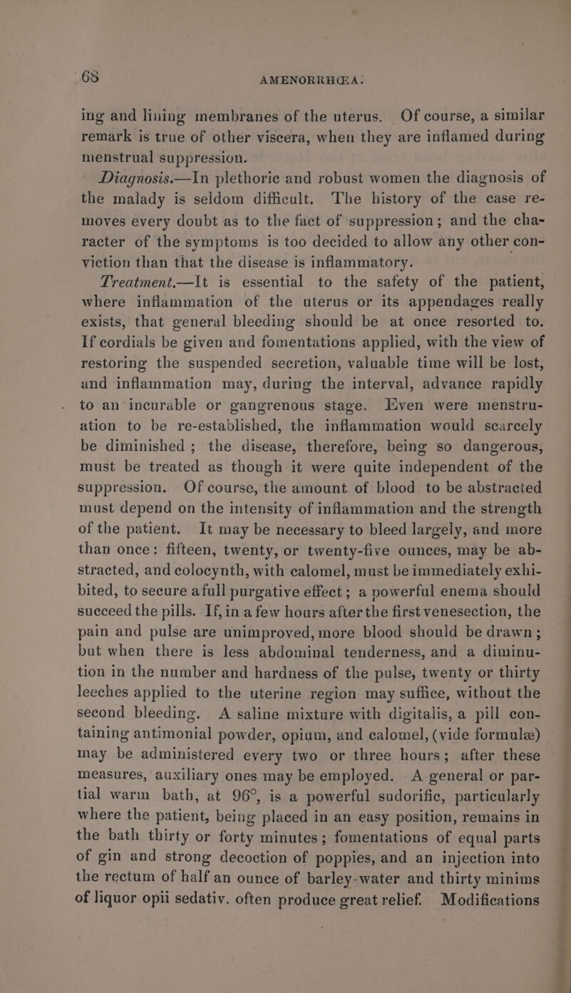 ing and liuing membranes of the uterus. Of course, a similar remark is true of other viscera, when they are inflamed during menstrual suppression. Diagnosis.—In plethoric and robust women the diagnosis of the malady is seldom difficult. The history of the case re- moves every doubt as to the fact of suppression; and the cha- racter of the symptoms is too decided to allow any other con- viction than that the disease is inflammatory. Treatment.—It is essential to the safety of the patient, where inflammation of the uterus or its appendages really exists, that general bleeding should be at once resorted to. If cordials be given and fomentations applied, with the view of restoring the suspended secretion, valuable time will be lost, und inflammation may, during the interval, advance rapidly to an incurable or gangrenous stage. ven were menstru- ation to be re-established, the inflammation would scarcely be diminished ; the disease, therefore, being so dangerous, must be treated as though it were quite independent of the suppression. Of course, the amount. of blood to be abstracted must depend on the intensity of inflammation and the strength of the patient. It may be necessary to bleed largely, and more than once: fifteen, twenty, or twenty-five ounces, may be ab- stracted, and colocynth, with calomel, must be immediately exhi- bited, to secure afull purgative effect ; a powerful enema should succeed the pills. If, in afew hours after the first venesection, the pain and pulse are unimproved, more blood should be drawn; but when there is less abdominal tenderness, and a diminu- tion in the number and hardness of the pulse, twenty or thirty leeches applied to the uterine region may suffice, without the second bleeding. A saline mixture with digitalis, a pill con- taining antimonial powder, opium, and calomel, (vide formule) may be administered every two or three hours; after these measures, auxiliary ones may be employed. A general or par- tial warm bath, at 96°, is a powerful sudorific, particularly where the patient, being placed in an easy position, remains in the bath thirty or forty minutes; fomentations of equal parts of gin and strong decoction of poppies, and an injection into the rectum of half an ounce of barley-water and thirty minims of liquor opii sedativ. often produce great relief. Modifications ¢ Rss