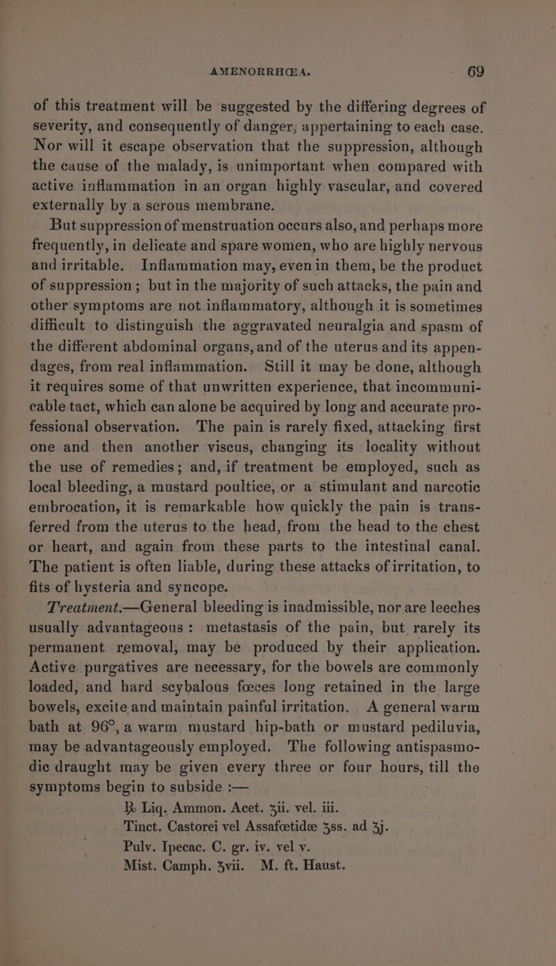 of this treatment will be suggested by the differing degrees of severity, and consequently of danger, appertaining to each case. Nor will it escape observation that the suppression, although the cause of the malady, is unimportant when compared with active inflammation in an organ highly vascular, and covered externally by a serous membrane. But suppression of menstruation occurs also, and perhaps more frequently, in delicate and spare women, who are highly nervous and irritable. Inflammation may, even in them, be the product of suppression ; but in the majority of such attacks, the pain and other symptoms are not inflammatory, although it is sometimes difficult to distinguish the aggravated neuralgia and spasm of the different abdominal organs, and of the uterus and its appen- dages, from real inflammation. Still it may be done, although it requires some of that unwritten experience, that incommuni- cable tact, which can alone be acquired by long and accurate pro- fessional observation. The pain is rarely fixed, attacking first one and then another viscus, changing its locality without the use of remedies; and, if treatment be employed, such as local bleeding, a mustard poultice, or a stimulant and narcotic embrocation, it is remarkable how quickly the pain is trans- ferred from the uterus to the head, from the head to the chest or heart, and again from these parts to the intestinal canal. The patient is often liable, during these attacks of irritation, to fits of hysteria and syncope. Treatment.—General bleeding is inadmissible, nor are leeches usually advantageous: metastasis of the pain, but. rarely its permanent removal, may be produced by their application. Active purgatives are necessary, for the bowels are commonly loaded, and hard scybalous foeces long retained in the large bowels, excite and maintain painful irritation. . A general warm bath at 96°,a warm mustard hip-bath or mustard pediluvia, may be advantageously employed. The following antispasmo- die draught may be given every three or four hours, till the symptoms begin to subside :— } Lig. Ammon. Acet. 3ii. vel. iii. Tinct. Castorei vel Assafcetidee 38s. ad 3}. Pulv. Ipecac. C. gr. iv. vel v. Mist. Camph. 3vii. M. ft. Haust.