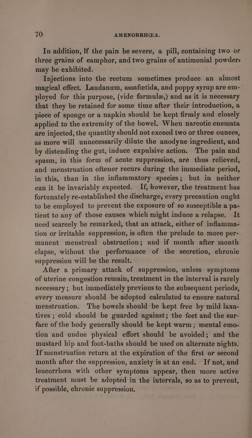 In addition, if the pain be severe, a pill, containing two or three grains of camphor, and two grains of antimonial powder» may be exhibited. Injections into the rectum sometimes produce an almost magical effect. Laudanum, assafcetida, and poppy syrup are em- ployed for this purpose, (vide formulz,) and as it is necessary that they be retained for some time after their introduction, a piece of sponge or a napkin should be kept firmly and closely applied to the extremity of the bowel. When narcotic enemata are injected, the quantity should not exceed two or three ounces, as more will unnecessarily dilute the anodyne ingredient, and by distending the gut, induce expulsive action. The pain and spasm, in this form of acute suppression, are thus relieved, and menstruation oftener recurs during the immediate period, in this, than in the inflammatory species; but in neither can it be invariably expected. If, however, the treatment has fortunately re-established the discharge, every precaution ought to be employed to prevent the exposure of so susceptible a pa- tient to any of those causes which might induce a relapse. It need scarcely be remarked, that an attack, either of inflamma- tion or irritable suppression, is often the prelude to more per- manent menstrual obstruction; and if month after month elapse, without the performance of the secretion, chronic suppression will be the result. After a primary attack of suppression, unless symptoms of uterine congestion remain, treatment in the interval is rarely necessary ; but immediately previous to the subsequent periods, every measure should be adopted calculated to ensure natural menstruation. The bowels should be kept free by mild laxa- tives ; cold should be guarded against; the feet and the sur- face of the body generally should be kept warm ; mental emo- tion and undue physical effort should be avoided; and the mustard hip and foot-baths should be used on alternate nights. If menstruation return at the expiration of the first or second month after the suppression, anxiety is at an end. If not, and leucorrhcea with other symptoms appear, then more active treatment must be adopted in the intervals, so as to prevent, if possible, chronic suppression.