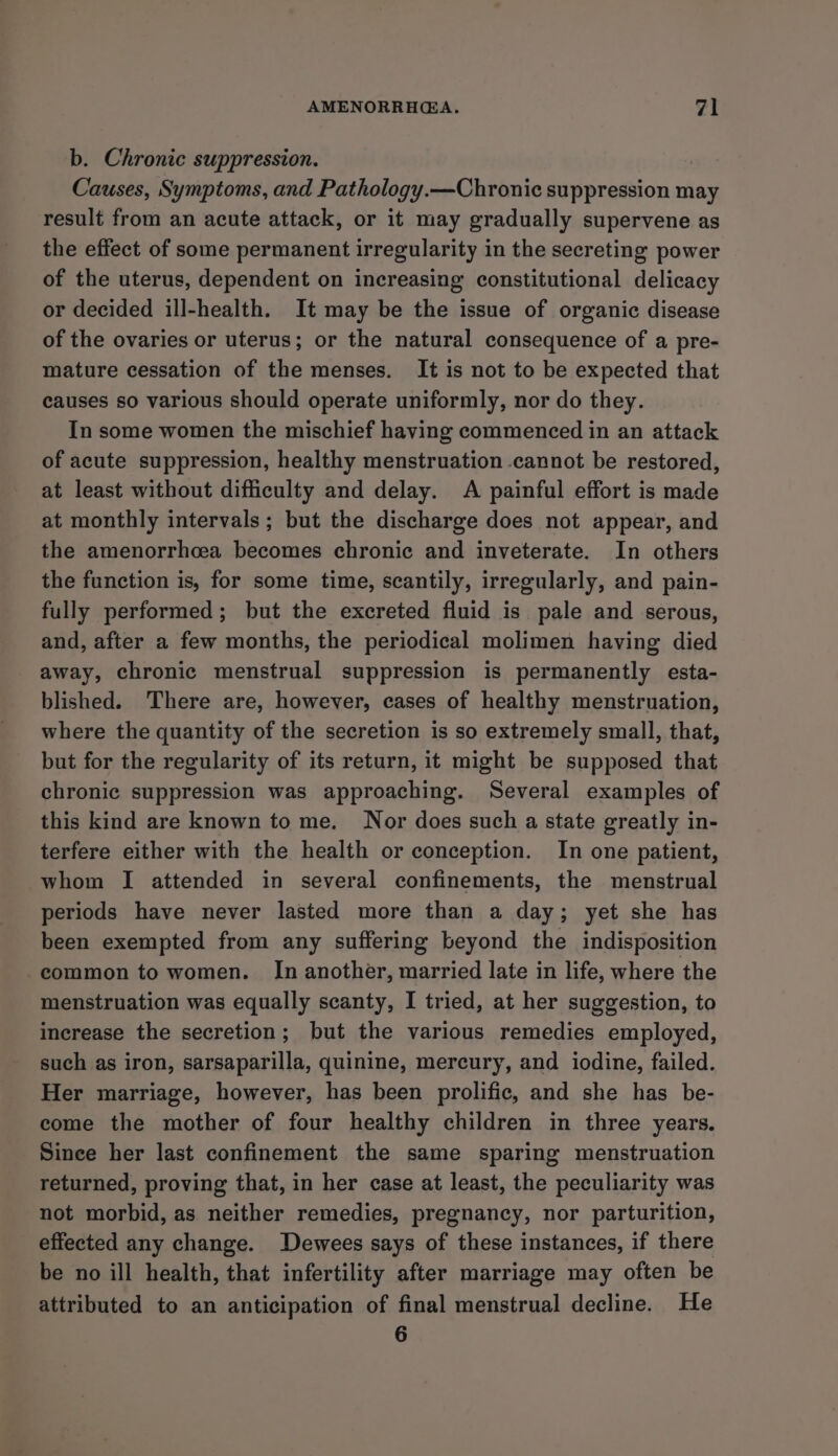 b. Chronic suppression. Causes, Symptoms, and Pathology.—Chronic suppression may result from an acute attack, or it may gradually supervene as the effect of some permanent irregularity in the secreting power of the uterus, dependent on increasing constitutional delicacy or decided ill-health. It may be the issue of organic disease of the ovaries or uterus; or the natural consequence of a pre- mature cessation of the menses. It is not to be expected that causes so various should operate uniformly, nor do they. In some women the mischief having commenced in an attack of acute suppression, healthy menstruation cannot be restored, at least without difficulty and delay. A painful effort is made at monthly intervals; but the discharge does not appear, and the amenorrhcea becomes chronic and inveterate. In others the function is, for some time, scantily, irregularly, and pain- fully performed; but the excreted fluid is pale and serous, and, after a few months, the periodical molimen having died away, chronic menstrual suppression is permanently esta- blished. There are, however, cases of healthy menstruation, where the quantity of the secretion is so extremely small, that, but for the regularity of its return, it might be supposed that chronic suppression was approaching. Several examples of this kind are known to me. Nor does such a state greatly in- terfere either with the health or conception. In one patient, whom I attended in several confinements, the menstrual periods have never lasted more than a day; yet she has been exempted from any suffering beyond the indisposition common to women. In another, married late in life, where the menstruation was equally scanty, I tried, at her suggestion, to increase the secretion; but the various remedies employed, such as iron, sarsaparilla, quinine, mercury, and iodine, failed. Her marriage, however, has been prolific, and she has be- come the mother of four healthy children in three years. Since her last confinement the same sparing menstruation returned, proving that, in her case at least, the peculiarity was not morbid, as neither remedies, pregnancy, nor parturition, effected any change. Dewees says of these instances, if there be no ill health, that infertility after marriage may often be attributed to an anticipation of final menstrual decline. He 6