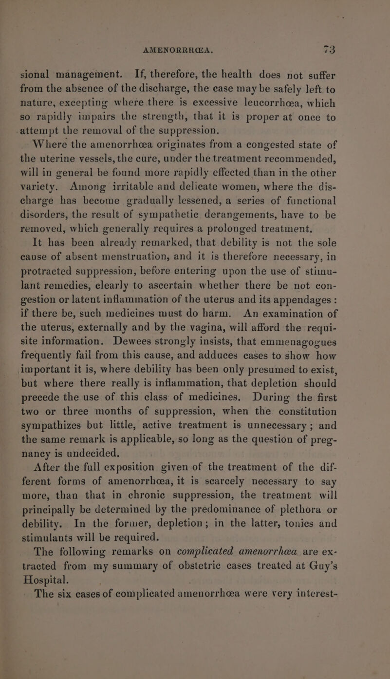 sional management. If, therefore, the health does not suffer from the absence of the discharge, the case may be safely left to nature, excepting where there is excessive leucorrhcea, which so rapidly impairs the strength, that it is proper at once to attempt the removal of the suppression. Where the amenorrhea originates from a congested state of the uterine vessels, the cure, under the treatment recommended, will in general be found more rapidly effected than in the other variety. Among irritable and delicate women, where the dis- charge has become gradually lessened, a series of functional disorders, the result of sympathetic derangements, have to be removed, which generally requires a prolonged treatment. It has been already remarked, that debility is not the sole cause of absent menstruation, and it is therefore necessary, in protracted suppression, before entering upon the use of stimu- lant remedies, clearly to ascertain whether there be not con- gestion or latent inflammation of the uterus and its appendages : if there be, such medicines must do harm. An examination of the uterus, externally and by the vagina, will afford the requi- site information. Dewees strongly insists, that emmenagogues frequently fail from this cause, and adduces cases to show how luportant it is, where debility has been only presumed to exist, but where there really is inflammation, that depletion should precede the use of this class of medicines. During the first two or three months of suppression, when the constitution sympathizes but little, active treatment is unnecessary ; and the same remark is applicable, so long as the question of preg- nancy is undecided. After the full exposition given of the treatment of the dif- ferent forms of amenorrhcea, it is scarcely necessary to say more, than that in chronic suppression, the treatment will principally be determined by the predominance of plethora or debility. In the former, depletion; in the latter, tonics and stimulants will be required. The following remarks on complicated amenorrhea are ex: tracted from my summary of obstetric cases treated at Guy’s Hospital. The six cases of complicated amenorrhcea were very interest-