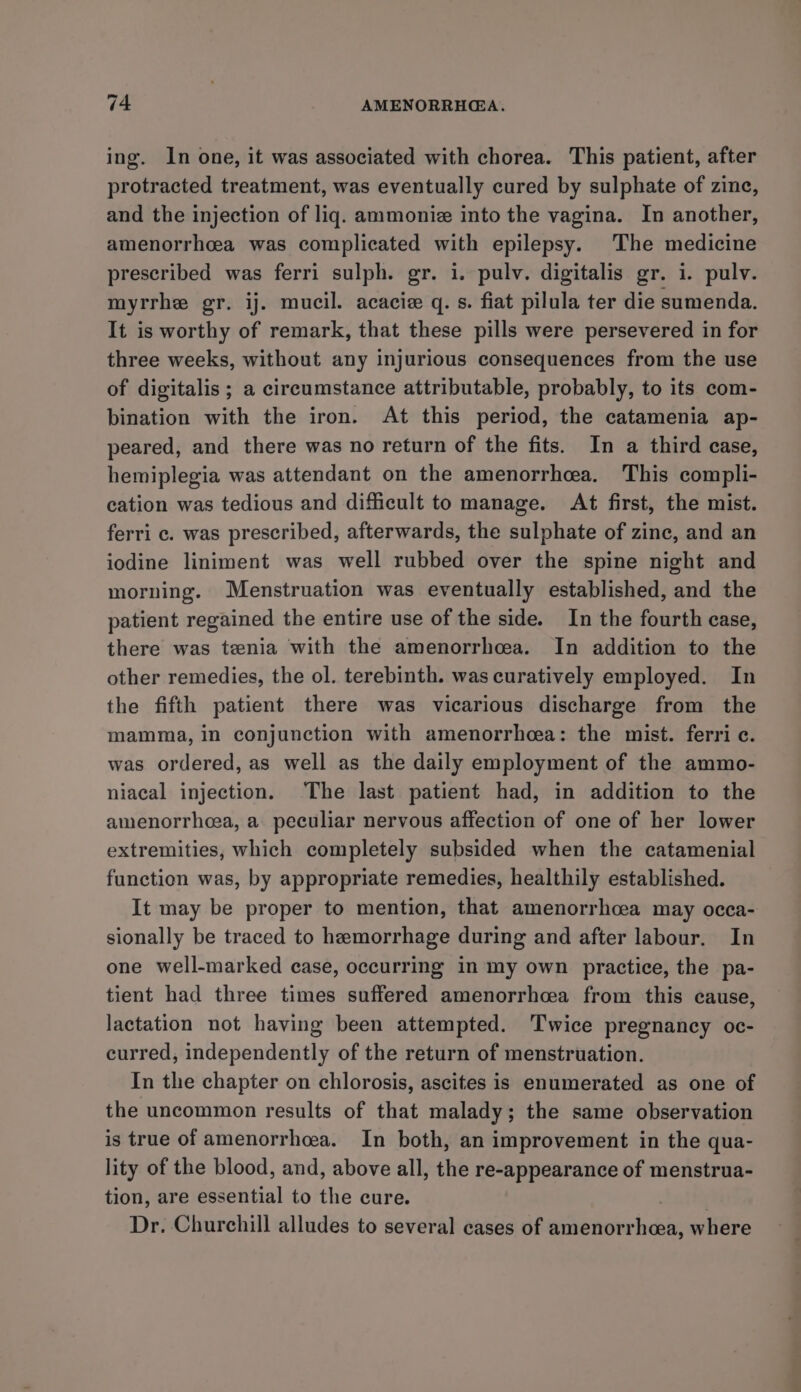ing. In one, it was associated with chorea. This patient, after protracted treatment, was eventually cured by sulphate of zine, and the injection of liq. ammonie into the vagina. In another, amenorrhcea was complicated with epilepsy. The medicine prescribed was ferri sulph. gr. i. pulv. digitalis gr. i. pulv. myrrhe gr. ij. mucil. acacie q. s. fiat pilula ter die sumenda. It is worthy of remark, that these pills were persevered in for three weeks, without any injurious consequences from the use of digitalis ; a circumstance attributable, probably, to its com- bination with the iron. At this period, the catamenia ap- peared, and there was no return of the fits. In a third case, hemiplegia was attendant on the amenorrhea. This compli- cation was tedious and difficult to manage. At first, the mist. ferri c. was prescribed, afterwards, the sulphate of zinc, and an iodine liniment was well rubbed over the spine night and morning. Menstruation was eventually established, and the patient regained the entire use of the side. In the fourth case, there was tenia with the amenorrhea. In addition to the other remedies, the ol. terebinth. was curatively employed. In the fifth patient there was vicarious discharge from the mamma, in conjunction with amenorrhea: the mist. ferric. was ordered, as well as the daily employment of the ammo- niacal injection. ‘The last patient had, in addition to the amenorrheea, a peculiar nervous affection of one of her lower extremities, which completely subsided when the catamenial function was, by appropriate remedies, healthily established. It may be proper to mention, that amenorrhcea may occa- sionally be traced to hemorrhage during and after labour. In one well-marked case, occurring in my own practice, the pa- tient had three times suffered amenorrhea from this cause, lactation not having been attempted. Twice pregnancy oc- curred, independently of the return of menstruation. In the chapter on chlorosis, ascites is enumerated as one of the uncommon results of that malady; the same observation is true of amenorrhea. In both, an improvement in the qua- lity of the blood, and, above all, the re-appearance of menstrua- tion, are essential to the cure. Dr. Churchill alludes to several cases of amenorr inca where