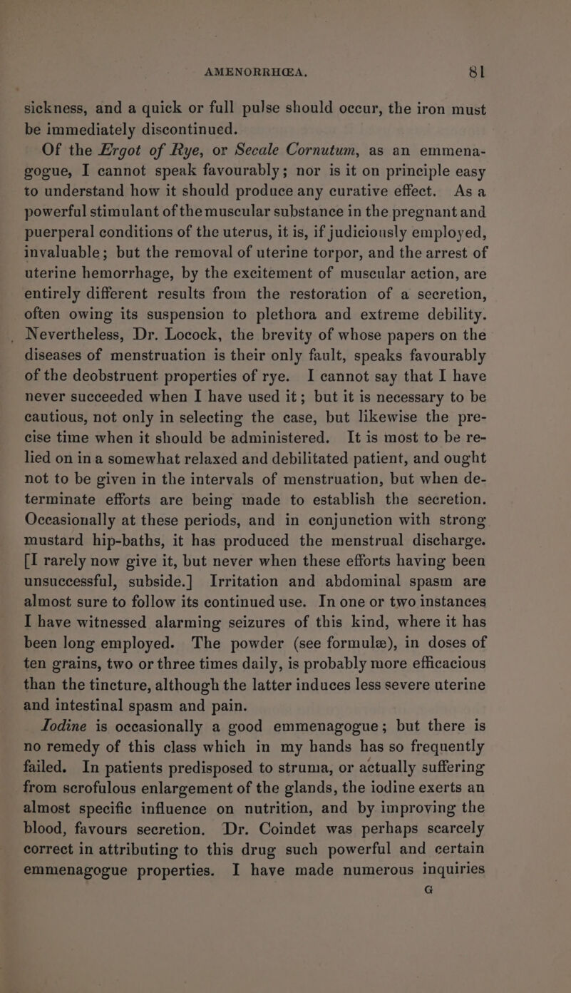 sickness, and a quick or full pulse should occur, the iron must be immediately discontinued. Of the Ergot of Rye, or Secale Cornutum, as an emmena- gogue, I cannot speak favourably; nor is it on principle easy to understand how it should produce any curative effect. Asa powerful stimulant of the muscular substance in the pregnant and puerperal conditions of the uterus, it is, if judiciously employed, invaluable; but the removal of uterine torpor, and the arrest of uterine hemorrhage, by the excitement of muscular action, are entirely different results from the restoration of a secretion, often owing its suspension to plethora and extreme debility. _ Nevertheless, Dr. Locock, the brevity of whose papers on the diseases of menstruation is their only fault, speaks favourably of the deobstruent properties of rye. I cannot say that I have never succeeded when I have used it; but it is necessary to be cautious, not only in selecting the case, but likewise the pre- cise time when it should be administered. It is most to be re- lied on ina somewhat relaxed and debilitated patient, and ought not to be given in the intervals of menstruation, but when de- terminate efforts are being made to establish the secretion. Occasionally at these periods, and in conjunction with strong mustard hip-baths, it has produced the menstrual discharge. [I rarely now give it, but never when these efforts having been unsuccessful, subside.] Irritation and abdominal spasm are almost sure to follow its continued use. In one or two instances I have witnessed alarming seizures of this kind, where it has been long employed. The powder (see formule), in doses of ten grains, two or three times daily, is probably more efficacious than the tincture, although the latter induces less severe uterine and intestinal spasm and pain. Lodine is occasionally a good emmenagogue; but there is no remedy of this class which in my hands has so frequently failed. In patients predisposed to struma, or actually suffering from scrofulous enlargement of the glands, the iodine exerts an almost specific influence on nutrition, and by improving the blood, favours secretion. “Dr. Coindet was perhaps scarcely correct in attributing to this drug such powerful and certain emmenagogue properties. I have made numerous inquiries G