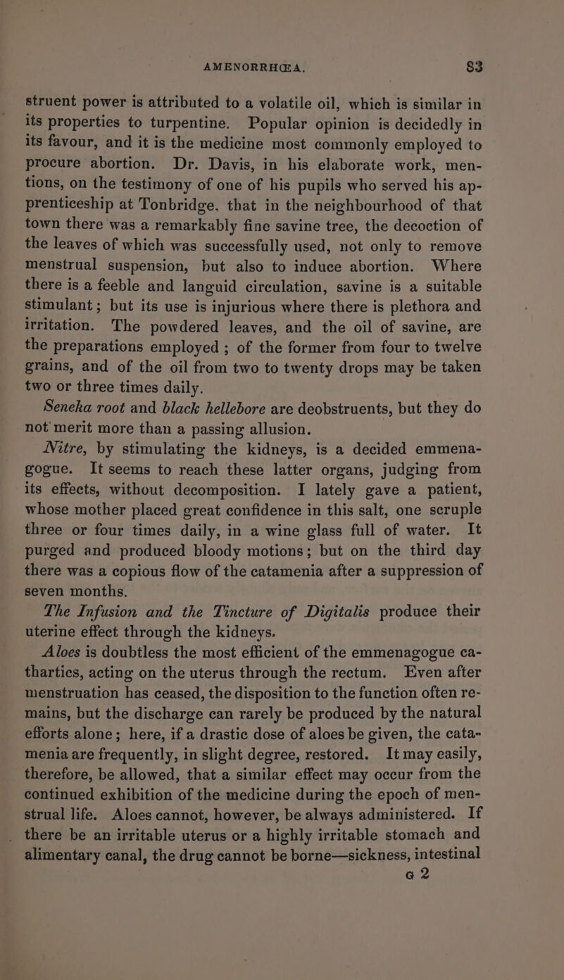 struent power is attributed to a volatile oil, which is similar in its properties to turpentine. Popular opinion is decidedly in its favour, and it is the medicine most commonly employed to procure abortion. Dr. Davis, in his elaborate work, men- tions, on the testimony of one of his pupils who served his ap- prenticeship at Tonbridge, that in the neighbourhood of that town there was a remarkably fine savine tree, the decoction of the leaves of which was successfully used, not only to remove menstrual suspension, but also to induce abortion. Where there is a feeble and languid circulation, savine is a suitable stimulant ; but its use is injurious where there is plethora and irritation. The powdered leaves, and the oil of savine, are the preparations employed ; of the former from four to twelve grains, and of the oil from two to twenty drops may be taken two or three times daily. Seneka root and black hellebore are deobstruents, but they do not merit more than a passing allusion. Nitre, by stimulating the kidneys, is a decided emmena- gogue. It seems to reach these latter organs, judging from its effects, without decomposition. I lately gave a patient, whose mother placed great confidence in this salt, one scruple three or four times daily, in a wine glass full of water. It purged and produced bloody motions; but on the third day there was a copious flow of the catamenia after a suppression of seven months. The Infusion and the Tincture of Digitalis produce their uterine effect through the kidneys. Aloes is doubtless the most efficient of the emmenagogue ca- thartics, acting on the uterus through the rectum. Even after menstruation has ceased, the disposition to the function often re- mains, but the discharge can rarely be produced by the natural efforts alone; here, if a drastic dose of aloes be given, the cata- menia are frequently, in slight degree, restored. It may easily, therefore, be allowed, that a similar effect may occur from the continued exhibition of the medicine during the epoch of men- strual life. Aloes cannot, however, be always administered. If there be an irritable uterus or a highly irritable stomach and alimentary canal, the drug cannot be borne—sickness, intestinal | a2