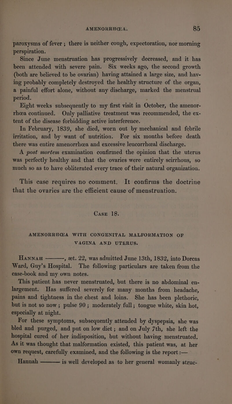 paroxysms of fever ; there is neither cough, expectoration, nor morning perspiration. Since June menstruation has progressively decreased, and it has been attended with severe pain. Six weeks ago, the second growth (both are believed to be ovarian) having attained a large size, and hav- ing probably completely destroyed the healthy structure of the organ, a painful effort alone, without any discharge, marked the menstrual period. | Eight weeks subsequently to my first visit in October, the amenor- rhoea continued. Only palliative treatment was recommended, the ex- tent of the disease forbidding active interference. In February, 1839, she died, worn out by mechanical and febrile irritation, and by want of nutrition. For six months before death there was entire amenorrhoea and excessive leucorrhceal discharge. A post mortem examination confirmed the opinion that the uterus was perfectly healthy and that the ovaries were entirely scirrhous, so much so as to have obliterated every trace of their natural organization. This case requires no comment. It confirms the doctrine that the ovaries are the efficient cause of menstruation. Case 18. AMENORRHGA WITH CONGENITAL MALFORMATION OF VAGINA AND UTERUS. HannAu , et. 22, was admitted June 13th, 1832, into Dorcas Ward, Guy’s Hospital. The following particulars are taken from the case-book and my own notes. This patient has never menstruated, but there is no abdominal en- largement. Has suffered severely for many months from headache, pains and tightness in the chest and loins. She has been plethoric, but is not so now; pulse 90; moderately full; tongue white, skin hot, especially at night. For these symptoms, subsequently attended by dyspepsia, she was bled and purged, and put on low diet ; and on July 7th, she left the hospital cured of her indisposition, but without having menstruated. As it was thought that malformation existed, this patient was, at her own request, carefully examined, and the following is the report :— Hannah is well developed as to her general womanly struc-