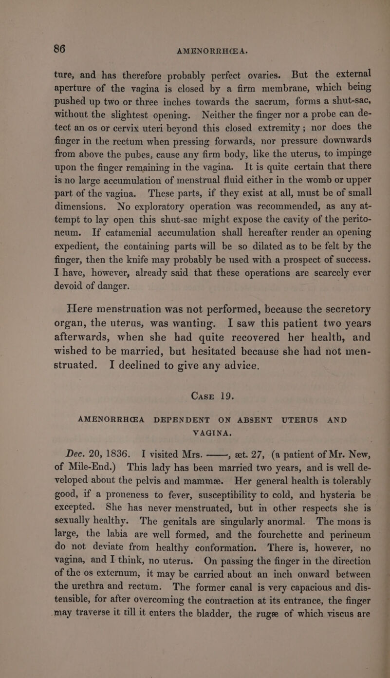 ture, and has therefore probably perfect ovaries. But the external aperture of the vagina is closed by a firm membrane, which being pushed up two or three inches towards the sacrum, forms a shut-sac, without the slightest opening. Neither the finger nor a probe can de- tect an os or cervix uteri beyond this closed extremity; nor does the finger in the rectum when pressing forwards, nor pressure downwards from above the pubes, cause any firm body, like the uterus, to impinge upon the finger remaining in the vagina. It is quite certain that there is no large accumulation of menstrual fluid either in the womb or upper part of the vagina. These parts, if they exist at all, must be of small dimensions. No exploratory operation was recommended, as any at- tempt to lay open this shut-sac might expose the cavity of the perito- neum. If catamenial accumulation shall hereafter render an opening expedient, the containing parts will be so dilated as to be felt by the finger, then the knife may probably be used with a prospect of success. I have, however, already said that these operations are scarcely ever devoid of danger. : Here menstruation was not performed, because the secretory organ, the uterus, was wanting. I saw this patient two years afterwards, when she had quite recovered her health, and wished to be married, but hesitated because she had not men- struated. I declined to give any advice. Case 19. AMENORRH@A DEPENDENT ON ABSENT UTERUS AND VAGINA. Dec. 20, 1836. I visited Mrs. , et. 27, (a patient of Mr. New, of Mile-End.) This lady has been married two years, and is well de- veloped about the pelvis and mamme. Her general health is tolerably good, if a proneness to fever, susceptibility to cold, and hysteria be excepted. She has never menstruated, but in other respects she is sexually healthy. The genitals are singularly anormal. The mons is large, the labia are well formed, and the fourchette and perineum do not deviate from healthy conformation. There is, however, no vagina, and I think, no uterus. On passing the finger in the direction of the os externum, it may be carried about an inch onward between the urethra and rectum. The former canal is very capacious and dis- tensible, for after overcoming the contraction at its entrance, the finger may traverse it till it enters the bladder, the rugee of which viscus are
