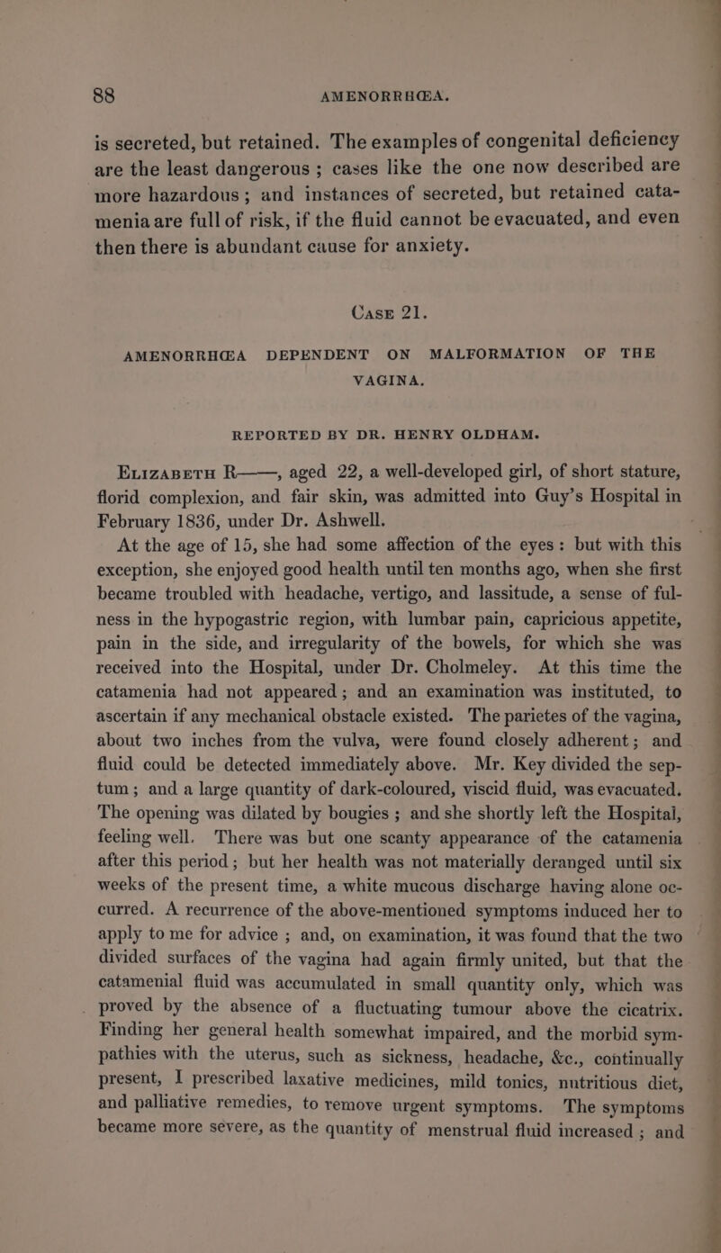 is secreted, but retained. The examples of congenital deficiency are the least dangerous ; cases like the one now described are more hazardous; and instances of secreted, but retained cata- meniaare full of risk, if the fluid cannot be evacuated, and even then there is abundant cause for anxiety. Case 21. AMENORRHG@A DEPENDENT ON MALFORMATION OF THE VAGINA. REPORTED BY DR. HENRY OLDHAM. ELIZABETH R , aged 22, a well-developed girl, of short stature, florid complexion, and fair skin, was admitted ito Guy’s Hospital in February 1836, under Dr. Ashwell. . At the age of 15, she had some affection of the eyes: but with this exception, she enjoyed good health until ten months ago, when she first became troubled with headache, vertigo, and lassitude, a sense of ful- ness in the hypogastric region, with lumbar pain, capricious appetite, pain in the side, and irregularity of the bowels, for which she was received into the Hospital, under Dr. Cholmeley. At this time the catamenia had not appeared; and an examination was instituted, to ascertain if any mechanical obstacle existed. The parietes of the vagina, about two inches from the vulva, were found closely adherent; and fluid could be detected immediately above. Mr. Key divided the sep- tum; and a large quantity of dark-coloured, viscid fluid, was evacuated. The opening was dilated by bougies ; and she shortly left the Hospital, feeling well. There was but one scanty appearance of the catamenia after this period; but her health was not materially deranged until six weeks of the present time, a white mucous discharge having alone oc- curred. A recurrence of the above-mentioned symptoms induced her to apply to me for advice ; and, on examination, it was found that the two divided surfaces of the vagina had again firmly united, but that the catamenial fluid was accumulated in small quantity only, which was _ proved by the absence of a fluctuating tumour above the cicatrix. Finding her general health somewhat impaired, and the morbid sym- pathies with the uterus, such as sickness, headache, &amp;c., continually present, I prescribed laxative medicines, mild tonics, nutritious diet, and palliative remedies, to remove urgent symptoms. The symptoms became more severe, as the quantity of menstrual fluid increased ; and