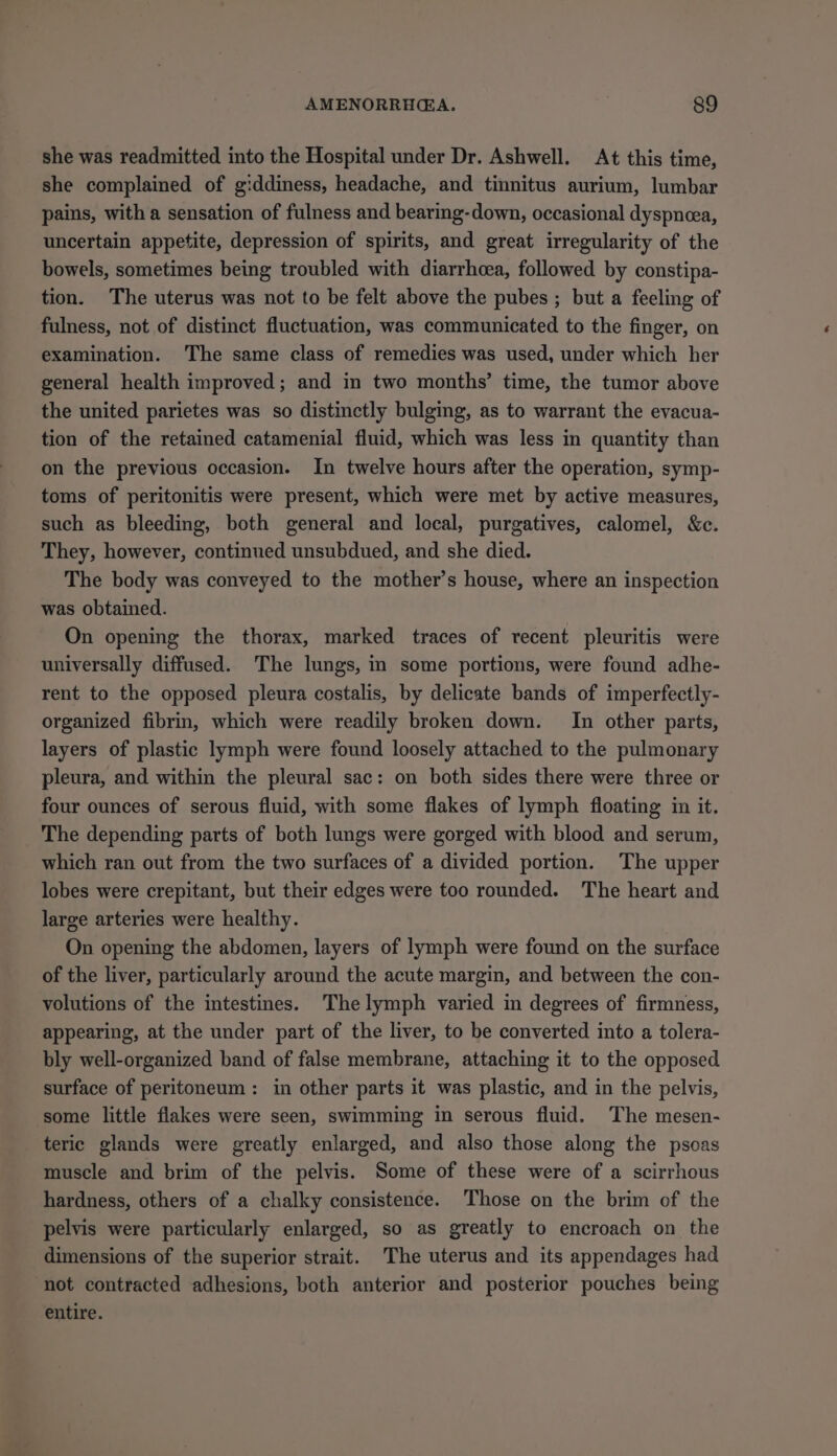 she was readmitted into the Hospital under Dr. Ashwell. At this time, she complained of giddiness, headache, and tinnitus aurium, lumbar pains, with a sensation of fulness and bearing-down, occasional dyspnea, uncertain appetite, depression of spirits, and great irregularity of the bowels, sometimes being troubled with diarrhoea, followed by constipa- tion. The uterus was not to be felt above the pubes ; but a feeling of fulness, not of distinct fluctuation, was communicated to the finger, on examination. The same class of remedies was used, under which her general health improved; and in two months’ time, the tumor above the united parietes was so distinctly bulging, as to warrant the evacua- tion of the retained catamenial fluid, which was less in quantity than on the previous occasion. In twelve hours after the operation, symp- toms of peritonitis were present, which were met by active measures, such as bleeding, both general and local, purgatives, calomel, &amp;c. They, however, continued unsubdued, and she died. The body was conveyed to the mother’s house, where an inspection was obtained. On opening the thorax, marked traces of recent pleuritis were universally diffused. The lungs, in some portions, were found adhe- rent to the opposed pleura costalis, by delicate bands of imperfectly- organized fibrin, which were readily broken down. In other parts, layers of plastic lymph were found loosely attached to the pulmonary pleura, and within the pleural sac: on both sides there were three or four ounces of serous fluid, with some flakes of lymph floating in it. The depending parts of both lungs were gorged with blood and serum, which ran out from the two surfaces of a divided portion. The upper lobes were crepitant, but their edges were too rounded. The heart and large arteries were healthy. On opening the abdomen, layers of lymph were found on the surface of the liver, particularly around the acute margin, and between the con- volutions of the intestines. Thelymph varied in degrees of firmness, appearing, at the under part of the liver, to be converted into a tolera- bly well-organized band of false membrane, attaching it to the opposed surface of peritoneum: in other parts it was plastic, and in the pelvis, some little flakes were seen, swimming in serous fluid. The mesen- teric glands were greatly enlarged, and also those along the psoas muscle and brim of the pelvis. Some of these were of a scirrhous hardness, others of a chalky consistence. Those on the brim of the pelvis were particularly enlarged, so as greatly to encroach on the dimensions of the superior strait. The uterus and its appendages had not contracted adhesions, both anterior and posterior pouches being entire.