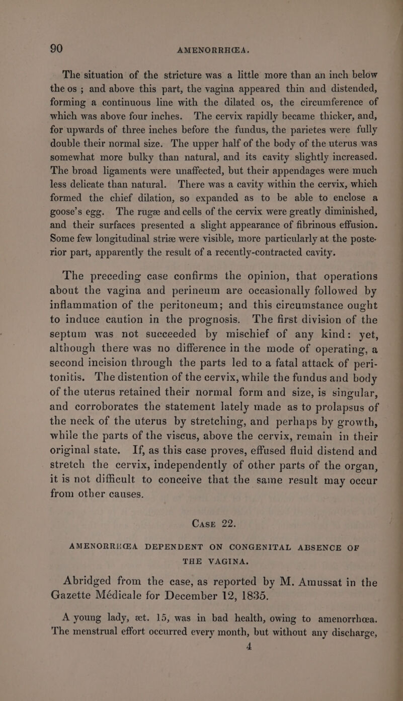 The situation of the stricture was a little more than an inch below the os ; and above this part, the vagina appeared thin and distended, forming a continuous line with the dilated os, the circumference of which was above four inches. The cervix rapidly became thicker, and, for upwards of three inches before the fundus, the parietes were fully double their normal size. The upper half of the body of the uterus was somewhat more bulky than natural, and its cavity slightly increased. The broad ligaments were unaffected, but their appendages were much less delicate than natural. There was a cavity within the cervix, which formed the chief dilation, so expanded as to be able to enclose a goose’s ege. The ruge and cells of the cervix were greatly diminished, and their surfaces presented a slight appearance of fibrinous effusion. Some few longitudinal strize were visible, more particularly at the poste- rior part, apparently the result of a recently-contracted cavity. The preceding case confirms the opinion, that operations about the vagina and perineum are occasionally followed by inflammation of the peritoneum; and this circumstance ought to induce caution in the prognosis. The first division of the septum was not succeeded by mischief of any kind: yet, although there was no difference in the mode of operating, a second incision through the parts led to a fatal attack of peri- tonitis. The distention of the cervix, while the fundus and body of the uterus retained their normal form and size, is singular, and corroborates the statement lately made as to prolapsus of the neck of the uterus by stretching, and perhaps by growth, while the parts of the viscus, above the cervix, remain in their original state. If, as this case proves, effused fluid distend and stretch the cervix, independently of other parts of the organ, it is not difficult to conceive that the same result may occur from other causes. Cast -22. AMENORRHEA DEPENDENT ON CONGENITAL ABSENCE OF THE VAGINA. Abridged from the case, as reported by M. Amussat in the Gazette Médicale for December 12, 1835. A young lady, et. 15, was in bad health, owing to amenorrhea. The menstrual effort occurred every month, but without any discharge, 4 —S Oe eee ES ee ee ee —— —- = a