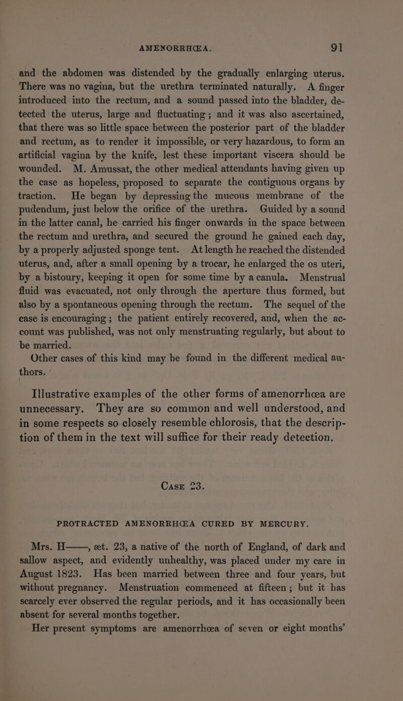 and the abdomen was distended by the gradually enlarging uterus. There was no vagina, but the urethra terminated naturally. A finger introduced into the rectum, and a sound passed into the bladder, de- tected the uterus, large and fluctuating ; and it was also ascertained, that there was so little space between the posterior part of the bladder and rectum, as to render it impossible, or very hazardous, to form an artificial vagina by the knife, lest these important viscera should be wounded. M. Amussat, the other medical attendants having given up the case as hopeless, proposed to separate the contiguous organs by traction. He began by depressing the mucous membrane of the pudendum, just below the orifice of the urethra. Guided by a sound in the latter canal, he carried his finger onwards in the space between the rectum and urethra, and secured the ground he gained each day, by a properly adjusted sponge tent. At length he reached the distended uterus, and, after a small opening by a trocar, he enlarged the os uteri, by a bistoury, keeping it open for some time by acanula. Menstrual fluid was evacuated, not only through the aperture thus formed, but also by a spontaneous opening through the rectum. The sequel of the case is encouraging ; the patient entirely recovered, and, when the ac- count was published, was not only menstruating regularly, but about to be married. Other cases of this kind may be found in the different medical au- thors. Illustrative examples of the other forms of amenorrhcea are unnecessary. ‘They are so common and well understood, and in some respects so closely resemble chlorosis, that the descrip- tion of them in the text will suffice for their ready detection. CasE 23. PROTRACTED AMENORRH@A CURED BY MERCURY. Mrs. H , et. 23, a native of the north of England, of dark and sallow aspect, and evidently unhealthy, was placed under my care in August 1823. Has been married between three and four years, but without pregnancy. Menstruation commenced at fifteen; but it has scarcely ever observed the regular periods, and it has occasionally been absent for several months together. Her present symptoms are amenorrhcea of seven or eight months’
