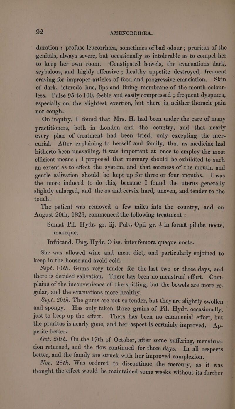duration : profuse leucorrhcea, sometimes of bad odour ; pruritus of the genitals, always severe, but occasionally so intolerable as to compel her to keep her own room. Constipated bowels, the evacuations dark, scybalous, and highly offensive ; healthy appetite destroyed, frequent craving for improper articles of food and progressive emaciation. Skin of dark, icterode hue, lips and linmg membrane of the mouth colour- less. Pulse 95 to 100, feeble and easily compressed ; frequent dyspneea, especially on the slightest exertion, but there is neither thoracic pain nor cough. On inquiry, I found that Mrs. H. had been under the care of many practitioners, both in London and the country, and that nearly every plan of treatment had been tried, only excepting the mer- curial. After explaining to herself and family, that as medicine had hitherto been unavailing, it was important at once to employ the most efficient means ; I proposed that mercury should be exhibited to such an extent as to effect the system, and that soreness of the mouth, and gentle salivation should be kept up for three or four months. I was the more induced to do this, because I found the uterus generally slightly enlarged, and the os and cervix hard, uneven, and tender to the touch. The patient was removed a few miles into the country, and on August 20th, 1823, commenced the following treatment : Sumat Pil. Hydr. gr. ij. Pulv. Opi gr. 2 in forma pilule nocte, maneque. Infricand. Ung. Hydr. 9 iss. inter femora quaque nocte. She was allowed wine and meat diet, and particularly enjoined to keep in the house and avoid cold. Sept. 10¢h. Gums very tender for the last two or three days, and there is decided salivation. There has been no menstrual effort. Com- plains of the inconvenience of the spitting, but the bowels are more re- gular, and the evacuations more healthy. Sept. 20th. The gums are not so tender, but they are slightly swollen and spongy. Has only taken three grains of Pil. Hydr. occasionally, just to keep up the effect. Thers has been no catamenial effort, but the pruritus is nearly gone, and her aspect is certainly improved. Ap- petite better. Oct. 20th. On the 17th of October, after some suffering, menstrua- tion returned, and the flow continued for three days. In all respects better, and the family are struck with her improved complexion. Nov. 28th. Was ordered to discontinue the mercury, as it was thought the effect would be maintained some weeks without its further