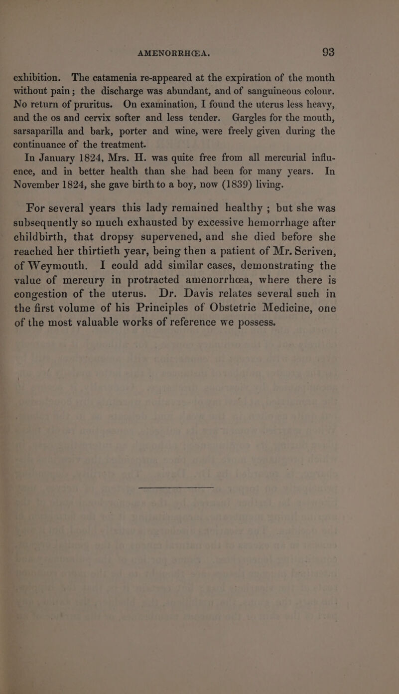 exhibition. The catamenia re-appeared at the expiration of the month without pain; the discharge was abundant, and of sanguineous colour. No return of pruritus. On examination, I found the uterus less heavy, and the os and cervix softer and less tender. Gargles for the mouth, sarsaparilla and bark, porter and wine, were freely given during the continuance of the treatment. In January 1824, Mrs. H. was quite free from all mercurial influ- ence, and in better health than she had been for many years. In November 1824, she gave birth to a boy, now (1839) living. For several years this lady remained healthy ; but she was subsequently so much exhausted by excessive hemorrhage after childbirth, that dropsy supervened, and she died before she reached her thirtieth year, being then a patient of Mr. Scriven, of Weymouth. I could add similar cases, demonstrating the value of mercury in protracted amenorrhea, where there is congestion of the uterus. Dr. Davis relates several such in the first volume of his Principles of Obstetric Medicine, one of the most valuable works of reference we possess.
