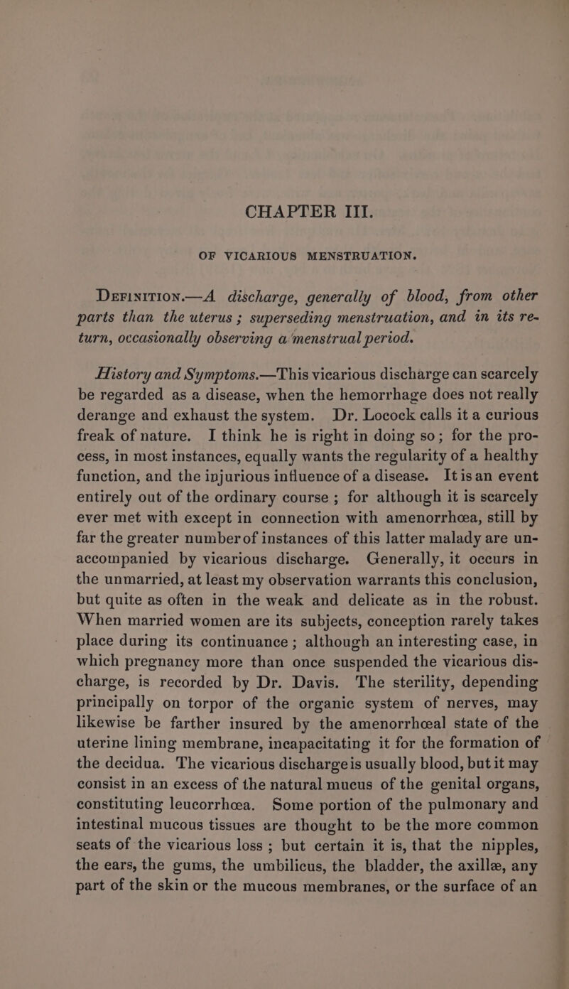 CHAPTER III. OF VICARIOUS MENSTRUATION. Derinition.—A discharge, generally of blood, from other parts than the uterus ; superseding menstruation, and in its re- turn, occasionally observing a ‘menstrual period. History and Symptoms.—This vicarious discharge can scarcely be regarded as a disease, when the hemorrhage does not really derange and exhaust the system. Dr. Locock calls it a curious freak of nature. I think he is right in doing so; for the pro- cess, in most instances, equally wants the regularity of a healthy function, and the injurious influence of a disease. Itisan event entirely out of the ordinary course ; for although it is scarcely ever met with except in connection with amenorrhea, still by far the greater number of instances of this latter malady are un- accompanied by vicarious discharge. (Generally, it occurs in the unmarried, at least my observation warrants this conclusion, but quite as often in the weak and delicate as in the robust. When married women are its subjects, conception rarely takes place during its continuance ; although an interesting case, in which pregnancy more than once suspended the vicarious dis- charge, is recorded by Dr. Davis. The sterility, depending principally on torpor of the organic system of nerves, may likewise be farther insured by the amenorrheeal state of the uterine lining membrane, incapacitating it for the formation of the decidua. The vicarious dischargeis usually blood, but it may consist in an excess of the natural mucus of the genital organs, constituting leucorrhcea. Some portion of the pulmonary and &gt; intestinal mucous tissues are thought to be the more common seats of the vicarious loss ; but certain it is, that the nipples, the ears, the gums, the umbilicus, the bladder, the axille, any part of the skin or the mucous membranes, or the surface of an