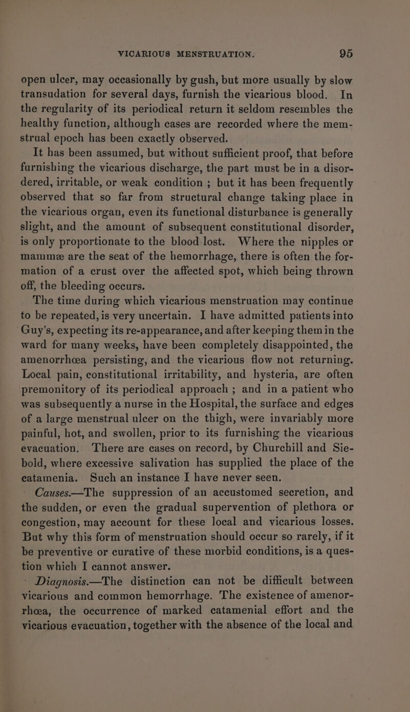 open ulcer, may occasionally by gush, but more usually by slow transudation for several days, furnish the vicarious blood. In the regularity of its periodical return it seldom resembles the healthy function, although cases are recorded where the mem- strual epoch has been exactly observed. It has been assumed, but without sufficient proof, that before furnishing the vicarious discharge, the part must be in a disor- dered, irritable, or weak condition ; but it has been frequently observed that so far from structural change taking place in the vicarious organ, even its functional disturbance is generally slight, and the amount of subsequent constitutional disorder, is only proportionate to the blood lost. Where the nipples or mamme are the seat of the hemorrhage, there is often the for- mation of a crust over the affected spot, which being thrown off, the bleeding occurs. The time during which vicarious menstruation may continue to be repeated, is very uncertain. I have admitted patients into Guy’s, expecting its re-appearance, and after keeping them in the ward for many weeks, have been completely disappointed, the amenorrhcea persisting, and the vicarious flow not returning. Local pain, constitutional irritability, and hysteria, are often premonitory of its periodical approach ; and in a patient who was subsequently a nurse in the Hospital, the surface and edges of a large menstrual ulcer on the thigh, were invariably more painful, hot, and swollen, prior to its furnishing the vicarious evacuation. ‘There are cases on record, by Churchill and Sie- bold, where excessive salivation has supplied the place of the catamenia. Such an instance I have never seen. Causes.—The suppression of an accustomed secretion, and the sudden, or even the gradual supervention of plethora or congestion, may account for these local and vicarious losses. But why this form of menstruation should occur so rarely, if it be preventive or curative of these morbid conditions, is a ques- tion which I cannot answer. - Diagnosis—The distinction can not be difficult between vicarious and common hemorrhage. The existence of amenor- rhea, the occurrence of marked catamenial effort and the vicarious evacuation, together with the absence of the local and