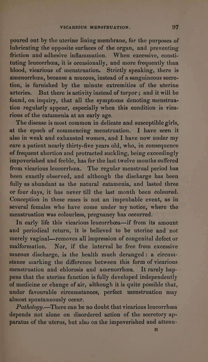 poured out by the uterine lining membrane, for the purposes of lubricating the opposite surfaces of the organ, and preventing friction and adhesive inflammation. When excessive, consti- tuting leucorrheea, it is occasionally, and more frequently than blood, vicarious of menstruation. Strictly speaking, there is amenorrhcea, because a mucous, instead of a sanguineous secre- tion, is furnished by the minute extremities of the uterine arteries. But there is activity instead of torpor; and it will be found, on inquiry, that all the symptoms denoting menstrua- tion regularly appear, especially when this condition is vica- rious of the catamenia at an early age. The disease is most common in delicate and susceptible girls, at the epoch of commencing menstruation. I have seen it also in weak and exhausted women, and I have now under my care a patient nearly thirty-five years old, who, in consequence of frequent abortion and protracted suckling, being exceedingly impoverished and feeble, has for the last twelve months suffered from vicarious leucorrhcea. The regular menstrual period has been exactly observed, and although the discharge has been fully as abundant as the natural catamenia, and lasted three or four days, it has never till the last month been coloured. Conception in these cases is not an improbable event, as in several females who have come under my notice, where the menstruation was colourless, pregnancy has occurred. In early life this vicarious leucorrhea—if from its amount and periodical return, it is believed to be uterine and not merely vaginal—removes all impression of congenital defect or malformation. Nor, if the interval be free from excessive mucous discharge, is the health much deranged: a circum- stance marking the difference between this form of vicarious menstruation and chlorosis and amenorrhea. It rarely hap- pens that the uterine function is fully developed independently of medicine or change of air, although it is quite possible that, under favourable circumstances, perfect menstruation may almost spontaneously occur. Pathology.—There can be no doubt that vicarious leucorrha@a depends not alone on disordered action of the secretory ap- paratus of the uterus, but also on the impoverished and attenu- H