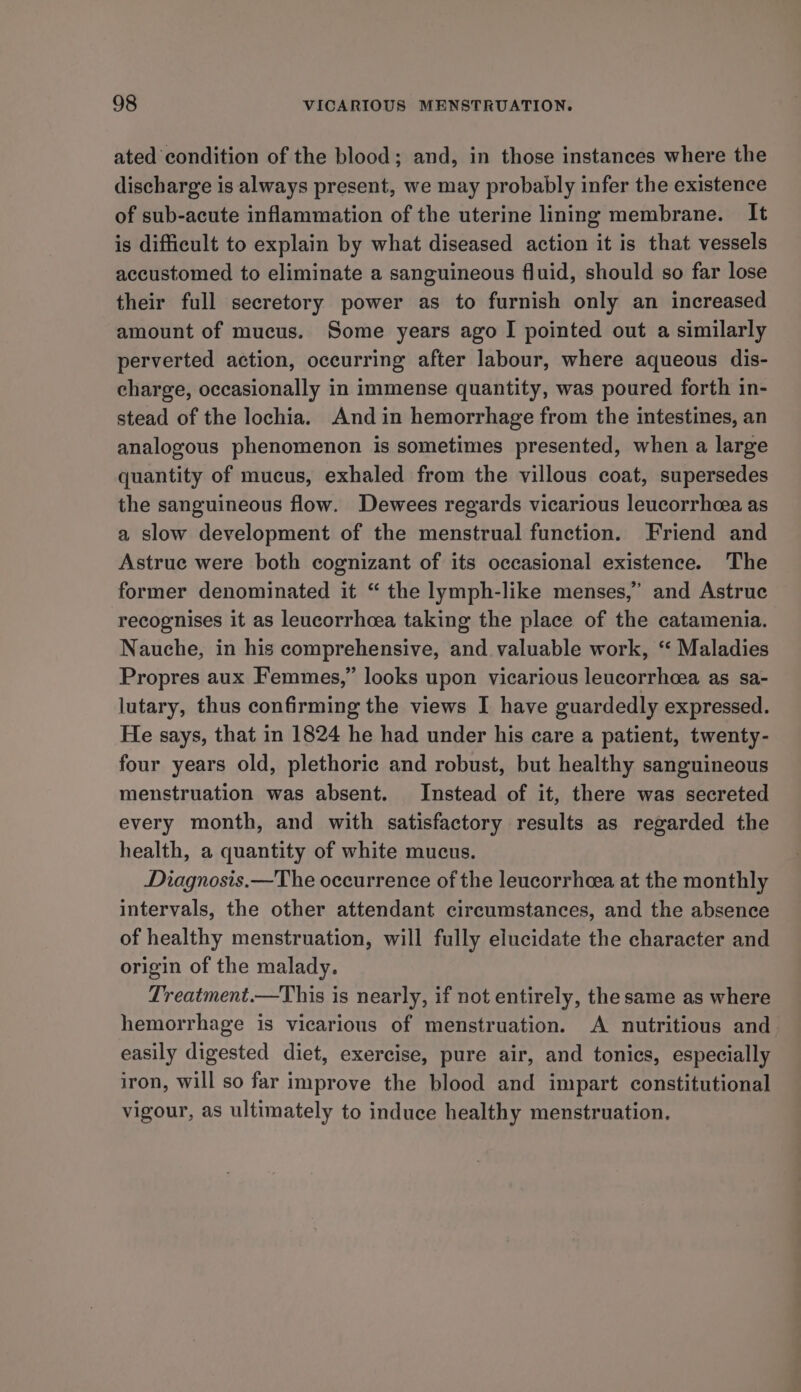 ated condition of the blood; and, in those instances where the discharge is always present, we may probably infer the existence of sub-acute inflammation of the uterine lining membrane. It is difficult to explain by what diseased action it is that vessels accustomed to eliminate a sanguineous fluid, should so far lose their full secretory power as to furnish only an increased amount of mucus. Some years ago I pointed out a similarly perverted action, occurring after labour, where aqueous dis- charge, occasionally in immense quantity, was poured forth in- stead of the lochia. And in hemorrhage from the intestines, an analogous phenomenon is sometimes presented, when a large quantity of mucus, exhaled from the villous coat, supersedes the sanguineous flow. Dewees regards vicarious leucorrhoea as a slow development of the menstrual function. Friend and Astrue were both cognizant of its occasional existence. The former denominated it “ the lymph-like menses,’ and Astruc recognises it as leucorrhcea taking the place of the catamenia. Nauche, in his comprehensive, and valuable work, “ Maladies Propres aux Femmes,” looks upon vicarious leucorrheea as sa- lutary, thus confirming the views I have guardedly expressed. He says, that in 1824 he had under his care a patient, twenty- four years old, plethoric and robust, but healthy sanguineous menstruation was absent. Instead of it, there was secreted every month, and with satisfactory results as regarded the health, a quantity of white mucus. Diagnosis.—The occurrence of the leucorrheea at the monthly intervals, the other attendant circumstances, and the absence of healthy menstruation, will fully elucidate the character and origin of the malady. Treatment.—This is nearly, if not entirely, the same as where hemorrhage is vicarious of menstruation. A nutritious and easily digested diet, exercise, pure air, and tonics, especially iron, will so far improve the blood and impart constitutional vigour, as ultimately to induce healthy menstruation.