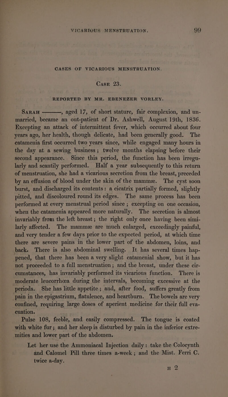 CASES OF VICARIOUS MENSTRUATION. CasE 23. REPORTED BY MR. EBENEZER VORLEY. SARAH , aged 17, of short stature, fair complexion, and un- married, became an out-patient of Dr. Ashwell, August 19th, 1836. Excepting an attack of intermittent fever, which occurred about four years ago, her health, though delicate, had been generally good. The catamenia first occurred two years since, while engaged many hours in the day at a sewing business; twelve months elapsing before their second appearance. Since this period, the function has been irregu- larly and scantily performed. Half a year subsequently to this return of menstruation, she had a vicarious secretion from the breast, preceded by an effusion of blood under the skin of the mammz. The cyst soon burst, and discharged its contents: a cicatrix partially formed, slightly pitted, and discoloured round its edges. The same process has been performed at every menstrual period since ; excepting on one occasion, when the catamenia appeared more naturally. The secretion is almost | invariably from the left breast ; the right only once having been simi- larly affected. The mammez are much enlarged, exceedingly painful, and very tender a few days prior to the expected period, at which time there are severe pains in the lower part of the abdomen, loins, and back. There is also abdominal swelling. It has several times hap- pened, that there has been a very slight catamenial show, but it has not proceeded to a full menstruation ; and the breast, under these cir- ‘cumstances, has invariably performed its vicarious function. There is moderate leucorrhcea during the intervals, becoming excessive at the periods. She has little appetite ; and, after food, suffers greatly from pain in the epigastrium, flatulence, and heartburn. The bowels are very confined, requiring large doses of aperient medicine for their full eva- cuation. a Pulse 108, feeble, and easily compressed. The tongue is coated with white fur; and her sleep is disturbed by pain in the inferior extre- mities and lower part of the abdomen. Let her use the Ammoniacal Injection daily: take the Colocynth and Calomel Pill three times a-week ; and the Mist. Ferri C. twice a-day. H 2