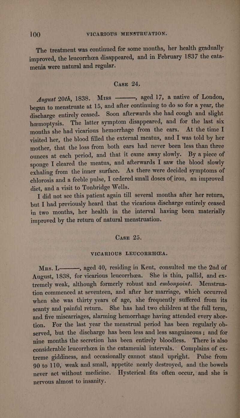 The treatment was continued for some months, her health gradually improved, the leucorrhcea disappeared, and in February 1837 the cata- menia were natural and regular. CasE 24. August 20th, 1838. Muss , aged 17, a native of London, began to menstruate at 15, and after continuing to do so for a year, the discharge entirely ceased. Soon afterwards she had cough and slight hemoptysis. The latter symptom disappeared, and for the last six months she had vicarious hemorrhage from the ears. At the time I visited her, the blood filled the external meatus, and I was told by her mother, that the loss from both ears had never been less than three ounces at each period, and that it came away slowly. By a piece of sponge I cleared the meatus, and afterwards I saw the blood slowly exhaling from the inner surface. As there were decided symptoms of chlorosis and a feeble pulse, I ordered small doses of iron, an improved diet, and a visit to Tonbridge Wells. I did not see this patient again till several months after her return, but I had previously heard that the vicarious discharge entirely ceased in two months, her health in the interval having been materially improved by the return of natural menstruation. Case 25. VICARIOUS LEUCORRH@GA. Mrs. L August, 1838, for vicarious leucorrhcea. She is thin, pallid, and ex- tremely weak, although formerly robust and embonpoint. Menstrua- tion commenced at seventeen, and after her marriage, which occurred when she was thirty years of age, she frequently suffered from its scanty and painful return. She has had two children at the full term, tion. For the last year the menstrual period has been regularly ob- served, but the discharge has been less and less sanguineous ; and for nine months the secretion has been entirely bloodless. There is also considerable leucorrhcea in the catamenial intervals. Complains of ex- treme giddiness, and occasionally cannot stand upright. Pulse from 90 to 110, weak and small, appetite nearly destroyed, and the bowels never act without medicme. Hysterical fits often occur, and she is nervous almost to insanity. os