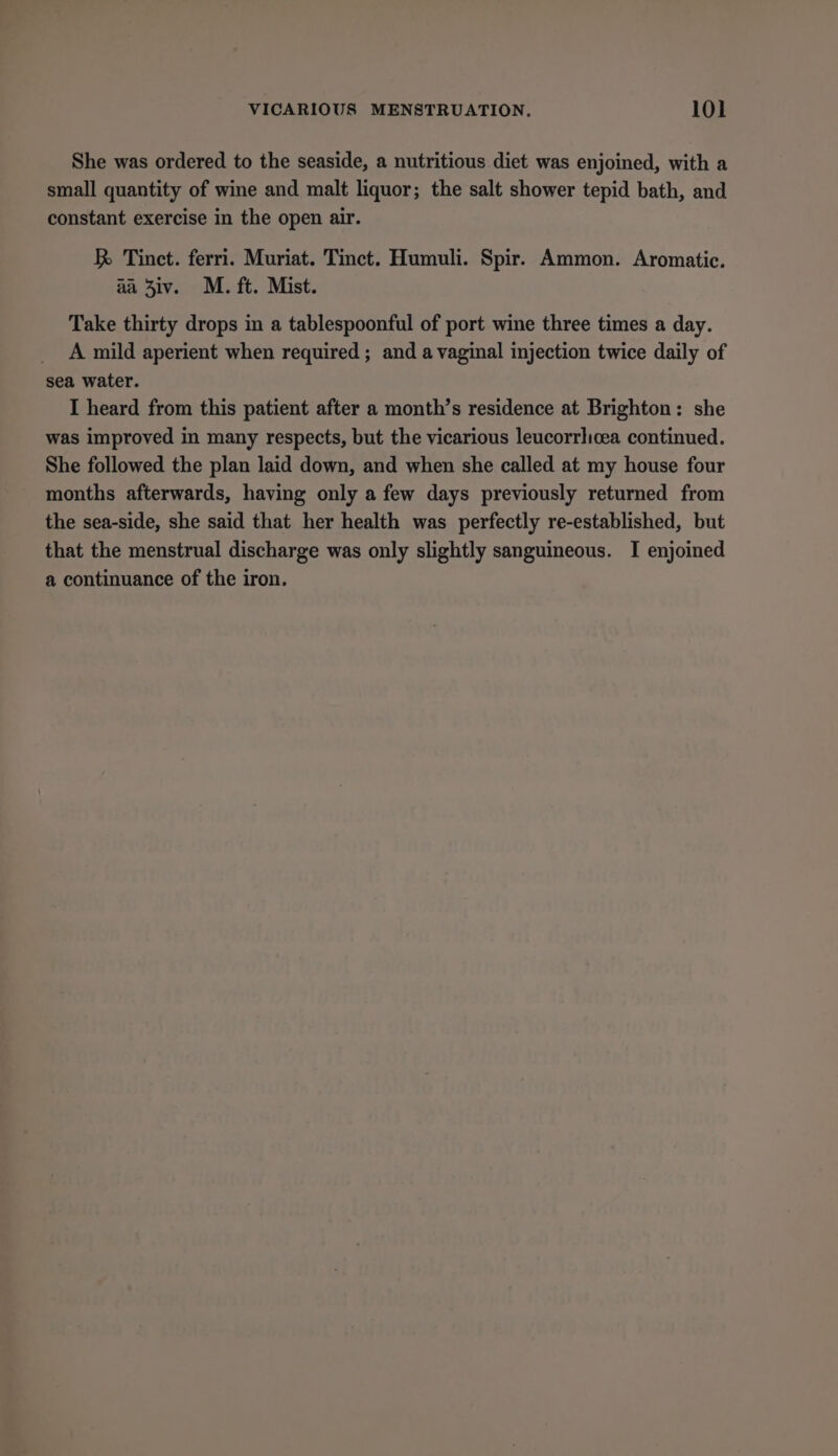 She was ordered to the seaside, a nutritious diet was enjoined, with a small quantity of wine and malt liquor; the salt shower tepid bath, and constant exercise in the open air. R&amp; Tinct. ferri. Muriat. Tinct. Humuli. Spir. Ammon. Aromatic. aa Ziv. M. ft. Mist. Take thirty drops in a tablespoonful of port wine three times a day. A mild aperient when required ; and a vaginal injection twice daily of sea water. I heard from this patient after a month’s residence at Brighton: she was improved in many respects, but the vicarious leucorrlicea continued. She followed the plan laid down, and when she called at my house four months afterwards, having only a few days previously returned from the sea-side, she said that her health was perfectly re-established, but that the menstrual discharge was only slightly sanguineous. I enjoined a continuance of the iron.