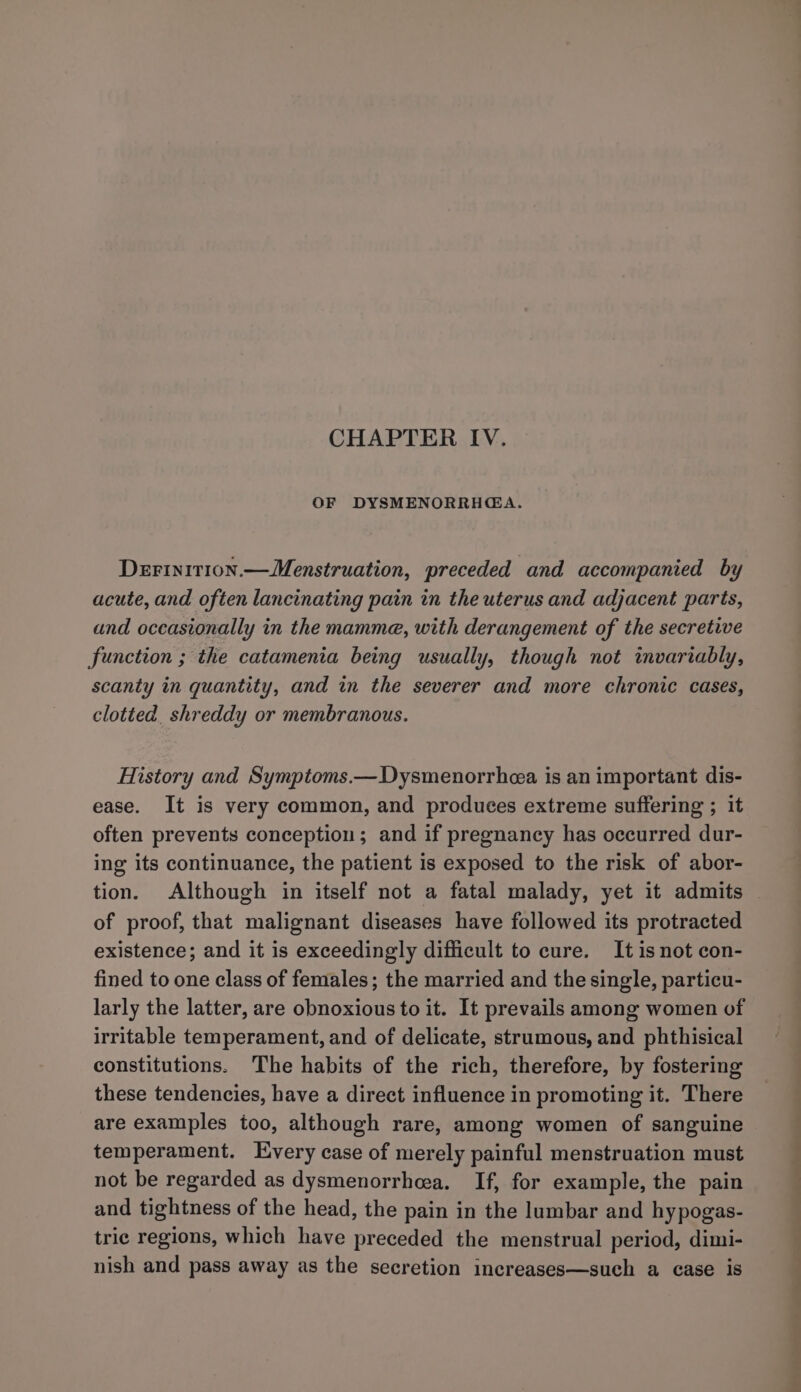 CHAPTER IV. OF DYSMENORRHGA. Derinition.— Menstruation, preceded and accompanied by acute, and often lancinating pain in the uterus and adjacent parts, and occasionally in the mamme, with derangement of the secretive function ; the catamenia being usually, though not invariably, scanty in quantity, and in the severer and more chronic cases, clotted shreddy or membranous. History and Symptoms.—Dysmenorrhea is an important dis- ease. It is very common, and produces extreme suffering ; it often prevents conception; and if pregnancy has occurred dur- ing its continuance, the patient is exposed to the risk of abor- tion. Although in itself not a fatal malady, yet it admits | of proof, that malignant diseases have followed its protracted existence; and it is exceedingly difficult to cure. It is not con- fined to one class of females; the married and the single, particu- larly the latter, are obnoxious to it. It prevails among women of irritable temperament, and of delicate, strumous, and phthisical constitutions. The habits of the rich, therefore, by fostering these tendencies, have a direct influence in promoting it. There are examples too, although rare, among women of sanguine temperament. Every case of merely painful menstruation must not be regarded as dysmenorrhea. If, for example, the pain and tightness of the head, the pain in the lumbar and hypogas- trie regions, which have preceded the menstrual period, dimi- nish and pass away as the secretion increases—such a case is