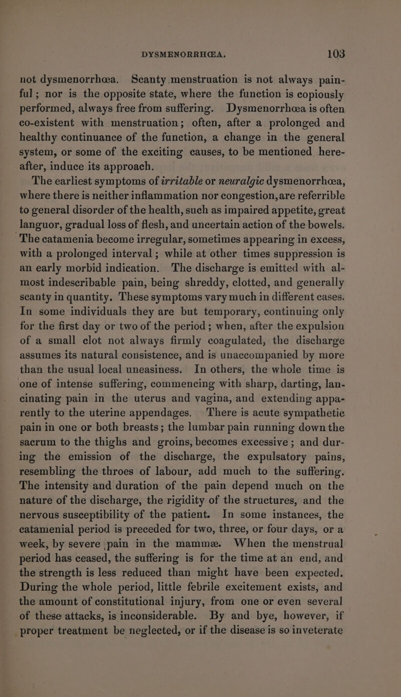 not dysmenorrhea. Scanty menstruation is not always pain- ful; nor is the opposite state, where the function is copiously performed, always free from suffering. _Dysmenorrheea is often co-existent with menstruation; often, after a prolonged and healthy continuance of the function, a change in the general system, or some of the exciting causes, to be mentioned here- after, induce its approach. The earliest symptoms of irritable or neuralgic dysmenorrhea, where there is neither inflammation nor congestion, are referrible to general disorder of the health, such as impaired appetite, great languor, gradual loss of flesh, and uncertain action of the bowels. The catamenia become irregular, sometimes appearing in excess, with a prolonged interval; while at other times suppression is an early morbid indication. The discharge is emitted with al- most indescribable pain, being shreddy, clotted, and generally scanty in quantity. These symptoms vary much in different cases. In some individuals they are but temporary, continuing only for the first day or two of the period; when, after the expulsion of a small clot not always firmly coagulated, the discharge assumes its natural consistence, and is unaccompanied by more than the usual local uneasiness. In others, the whole time is one of intense suffering, commencing with sharp, darting, lan- cinating pain in the uterus and vagina, and extending appa- rently to the uterine appendages. ‘There is acute sympathetic pain in one or both breasts ; the lumbar pain running down the sacrum to the thighs and groins, becomes excessive ; and dur- ing the emission of the discharge, the expulsatory pains, resembling the throes of labour, add much to the suffering. The intensity and duration of the pain depend much on the nature of the discharge, the rigidity of the structures, and the nervous susceptibility of the patient. In some instances, the _ catamenial period is preceded for two, three, or four days, or a week, by severe pain in the mamme. When the menstrual period has ceased, the suffering is for the time at an end, and the strength is less reduced than might have been expected. During the whole period, little febrile excitement exists, and the amount of constitutional injury, from one or even several of these attacks, is inconsiderable. By and bye, however, if proper treatment be neglected, or if the disease is so inveterate