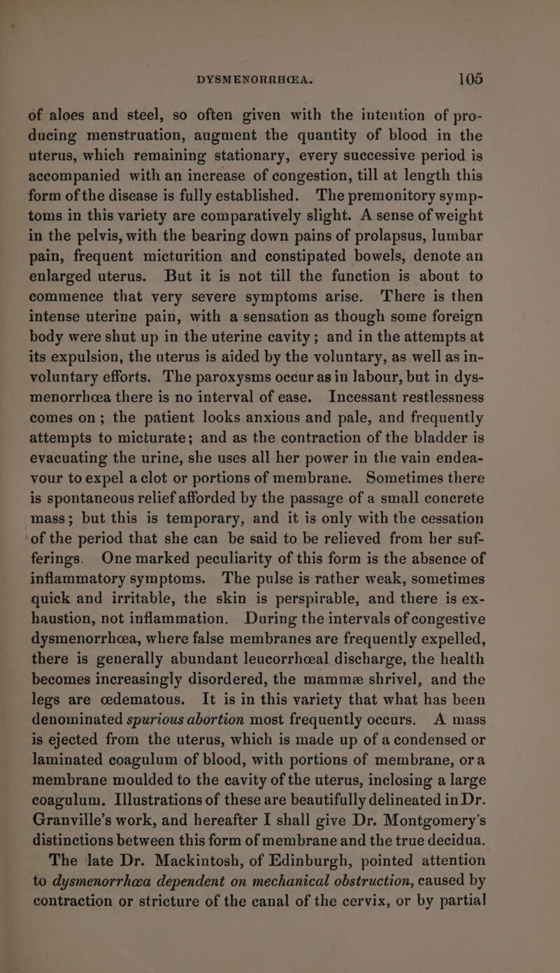 of aloes and steel, so often given with the intention of pro- ducing menstruation, augment the quantity of blood in the uterus, which remaining stationary, every successive period is accompanied with an increase of congestion, till at length this form of the disease is fully established. ‘The premonitory symp- toms in this variety are comparatively slight. A sense of weight in the pelvis, with the bearing down pains of prolapsus, lumbar pain, frequent micturition and constipated bowels, denote an enlarged uterus. But it is not till the function is about to commence that very severe symptoms arise. There is then intense uterine pain, with a sensation as though some foreign body were shut up in the uterine cavity ; and in the attempts at its expulsion, the uterus is aided by the voluntary, as well as in- voluntary efforts. The paroxysms occur as in labour, but in dys- menorrhcea there is no interval of ease. Incessant restlessness comes on; the patient looks anxious and pale, and frequently attempts to micturate; and as the contraction of the bladder is evacuating the urine, she uses all her power in the vain endea- vour to expel aclot or portions of membrane. Sometimes there is spontaneous relief afforded by the passage of a small concrete mass; but this is temporary, and it is only with the cessation of the period that she can be said to be relieved from her suf- ferings. One marked peculiarity of this form is the absence of inflammatory symptoms. The pulse is rather weak, sometimes quick and irritable, the skin is perspirable, and there is ex- haustion, not inflammation. During the intervals of congestive dysmenorrhea, where false membranes are frequently expelled, there is generally abundant leucorrhceal discharge, the health becomes increasingly disordered, the mammze shrivel, and the legs are cedematous. It is in this variety that what has been denominated spurious abortion most frequently occurs. A mass is ejected from the uterus, which is made up of a condensed or laminated coagulum of blood, with portions of membrane, ora membrane moulded to the cavity of the uterus, inclosing a large coagulum. Illustrations of these are beautifully delineated in Dr. Granville’s work, and hereafter I shall give Dr. Montgomery's distinctions between this form of membrane and the true decidua. The late Dr. Mackintosh, of Edinburgh, pointed attention to dysmenorrhea dependent on mechanical obstruction, caused by contraction or stricture of the canal of the cervix, or by partial