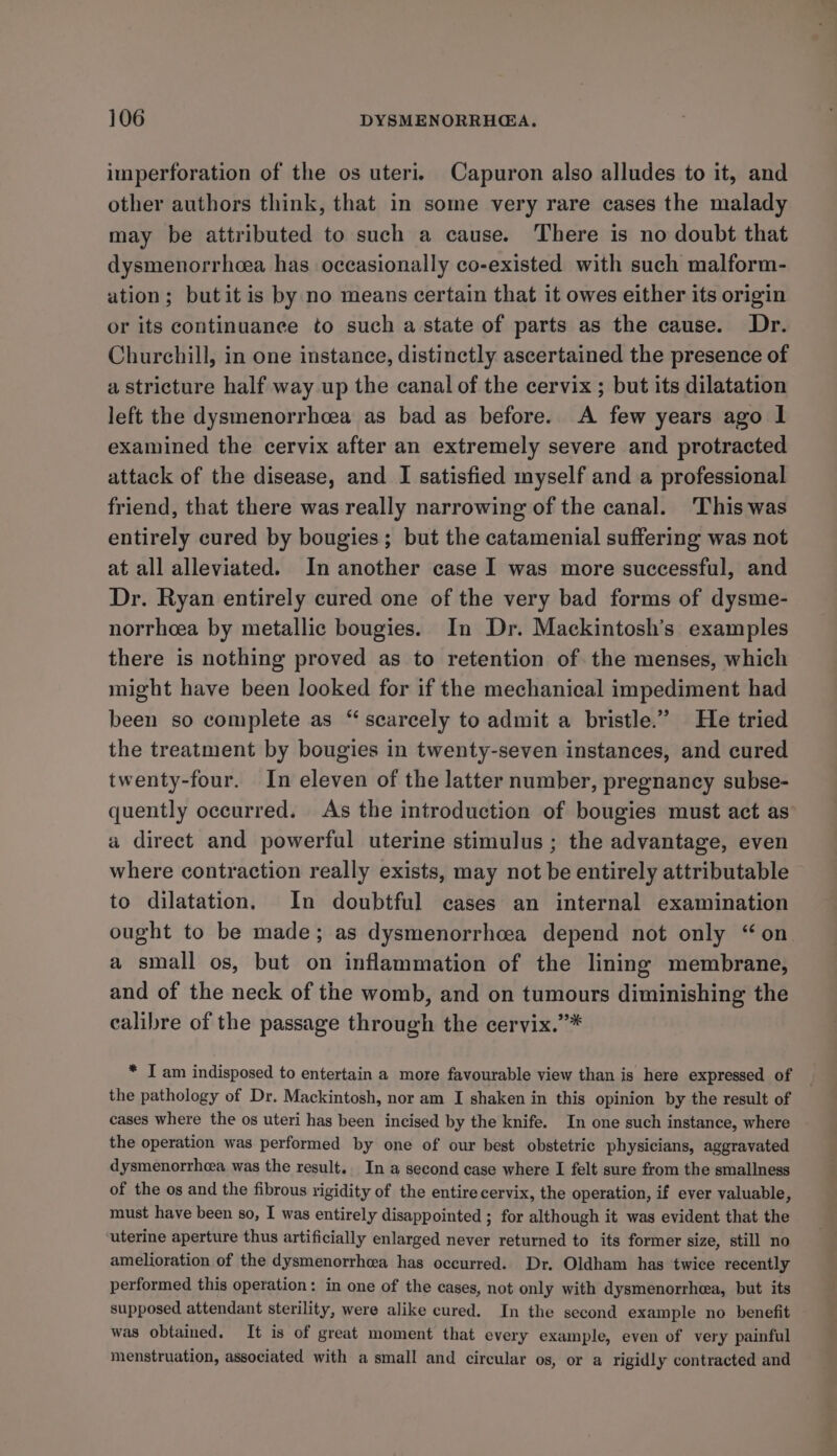 imperforation of the os uteri. Capuron also alludes to it, and other authors think, that in some very rare cases the malady may be attributed to such a cause. There is no doubt that dysmenorrhcea has occasionally co-existed with such malform- ation; butit is by no means certain that it owes either its origin or its continuance to such a state of parts as the cause. Dr. Churchill, in one instance, distinctly ascertained the presence of a stricture half way up the canal of the cervix ; but its dilatation left the dysmenorrhcea as bad as before. A few years ago I examined the cervix after an extremely severe and protracted attack of the disease, and I satisfied myself and a professional friend, that there was really narrowing of the canal. This was entirely cured by bougies; but the catamenial suffering was not at all alleviated. In another case I was more successful, and Dr. Ryan entirely cured one of the very bad forms of dysme- norrheea by metallic bougies. In Dr. Mackintosh’s examples there is nothing proved as to retention of the menses, which might have been looked for if the mechanical impediment had been so complete as “ scarcely to admit a bristle.” He tried the treatment by bougies in twenty-seven instances, and cured twenty-four. In eleven of the latter number, pregnancy subse- quently occurred. As the introduction of bougies must act as a direct and powerful uterine stimulus ; the advantage, even where contraction really exists, may not be entirely attributable to dilatation. In doubtful cases an internal examination ought to be made; as dysmenorrhcea depend not only “on a small os, but on inflammation of the lining membrane, and of the neck of the womb, and on tumours diminishing the calibre of the passage through the cervix.”* * I am indisposed to entertain a more favourable view than is here expressed of the pathology of Dr. Mackintosh, nor am I shaken in this opinion by the result of cases where the os uteri has been incised by the knife. In one such instance, where the operation was performed by one of our best obstetric physicians, aggravated dysmenorrhea was the result. In a second case where I felt sure from the smallness of the os and the fibrous rigidity of the entire cervix, the operation, if ever valuable, must have been so, I was entirely disappointed ; for although it was evident that the uterine aperture thus artificially enlarged never returned to its former size, still no amelioration of the dysmenorrheea has occurred. Dr. Oldham has twice recently performed this operation: in one of the cases, not only with dysmenorrhea, but its supposed attendant sterility, were alike cured. In the second example no benefit was obtained. It is of great moment that every example, even of very painful menstruation, associated with a small and circular os, or a rigidly contracted and