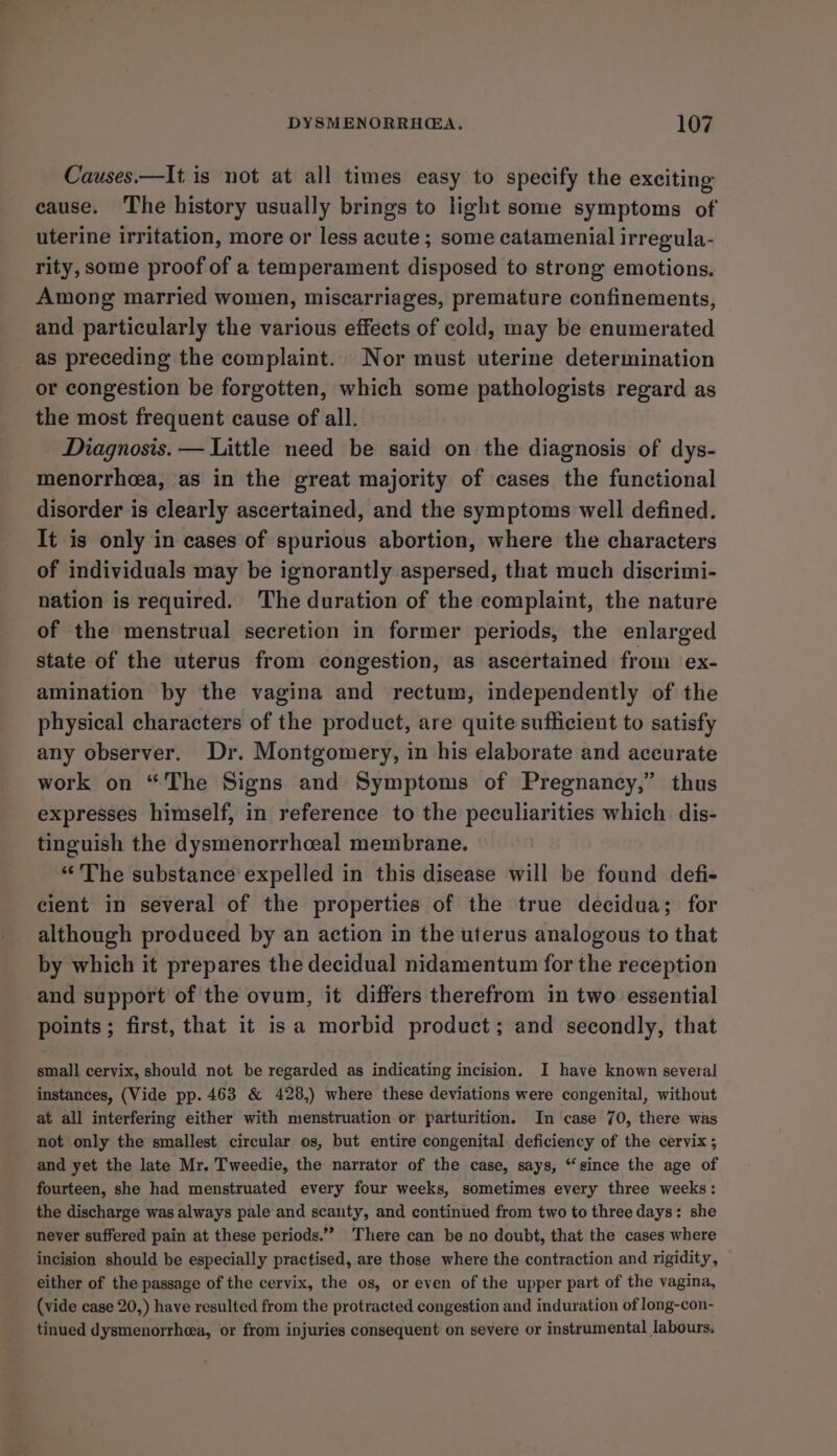 Causes.—It is not at all times easy to specify the exciting eause. The history usually brings to light some symptoms of uterine irritation, more or less acute ; some catamenial irregula- rity, some proof of a temperament disposed to strong emotions. Among married women, miscarriages, premature confinements, and particularly the various effects of cold, may be enumerated as preceding the complaint. Nor must uterine determination or congestion be forgotten, which some pathologists regard as the most frequent cause of all. Diagnosis. — Little need be said on the diagnosis of dys- menorrhcea, as in the great majority of cases the functional disorder is clearly ascertained, and the symptoms well defined. It is only in cases of spurious abortion, where the characters of individuals may be ignorantly aspersed, that much discrimi- nation is required. The duration of the complaint, the nature of the menstrual secretion in former periods, the enlarged state of the uterus from congestion, as ascertained from ex- amination by the vagina and rectum, independently of the physical characters of the product, are quite sufficient to satisfy any observer. Dr. Montgomery, in his elaborate and accurate work on “The Signs and Symptoms of Pregnancy,” thus expresses himself, in reference to the peculiarities which dis- tinguish the dysmenorrhceal membrane. “The substance expelled in this disease will be found defi- cient in several of the properties of the true decidua; for although produced by an action in the uterus analogous to that by which it prepares the decidual nidamentum for the reception and support of the ovum, it differs therefrom in two essential points ; first, that it isa morbid product; and secondly, that small cervix, should not be regarded as indicating incision. I have known several instances, (Vide pp. 463 &amp; 428,) where these deviations were congenital, without at all interfering either with menstruation or parturition. In case 70, there was not only the smallest circular os, but entire congenital. deficiency of the cervix; and yet the late Mr. Tweedie, the narrator of the case, says, “since the age of fourteen, she had menstruated every four weeks, sometimes every three weeks: the discharge was always pale and scanty, and continued from two to three days: she never suffered pain at these periods.’’ There can be no doubt, that the cases where incision should be especially practised, are those where the contraction and rigidity, either of the passage of the cervix, the os, or even of the upper part of the vagina, (vide case 20,) have resulted from the protracted congestion and induration of long-con- tinued dysmenorrhea, or from injuries consequent on severe or instrumental labours,