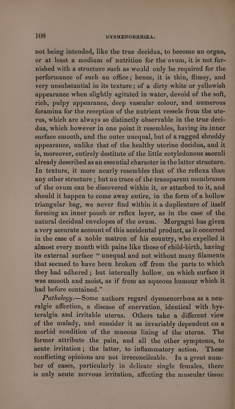 not being intended, like the true decidua, to become an organ, or at least a medium of nutrition for the ovum, it is not fur- nished with a structure such as wold only be required for the performance of such an office; hence, it is thin, flimsy, and very unsubstantial in its texture; of a dirty white or yellowish appearance when slightly agitated in water, devoid of the soft, rich, pulpy appearance, deep vascular colour, and numerous foramina for the reception of the nutrient vessels from the ute- rus, which are always so distinctly observable in the true deci- dua, which however in one point it resembles, having its inner surface smooth, and the outer unequal, but of a ragged shreddy appearance, unlike that of the healthy uterine decidua, and it is, moreover, entirely destitute of the little cotyledonous sacculi already described as an essential character in the latter structure. In texture, it more nearly resembles that of the reflexa than any other structure ; but no trace of the transparent membranes of the ovum can be discovered within it, or attached to it, and should it happen to come away entire, in the form of a hollow triangular bag, we never find within it a duplicature of itself forming an inner pouch or reflex layer, as in the case of the natural decidual envelopes of the ovum. Morgagni has given avery accurate account of this accidental product, as it occurred in the case of a noble matron of his country, who expelled it almost every month with pains like those of child-birth, having its external surface “ unequal and not without many filaments that seemed to have been broken off from the parts to which they had adhered ; but internally hollow, on which surface it was smooth and moist, as if from an aqueous humour which it had before contained.” Pathology.—Some authors regard dysmenorrhea as a neu- ralgic affection, a disease of enervation, identical with hys- teralgia and irritable uterus. Others take a different view of the malady, and consider it as invariably dependent on a morbid condition of the mucous lining of the uterus. The former attribute the pain, and all the other symptoms, to acute irritation; the latter, to inflammatory action. ‘These conflicting opinions are not irreconcileable. In a great num- ber of cases, particularly in delicate single females, there is only acute nervous irritation, affecting the muscular tissue