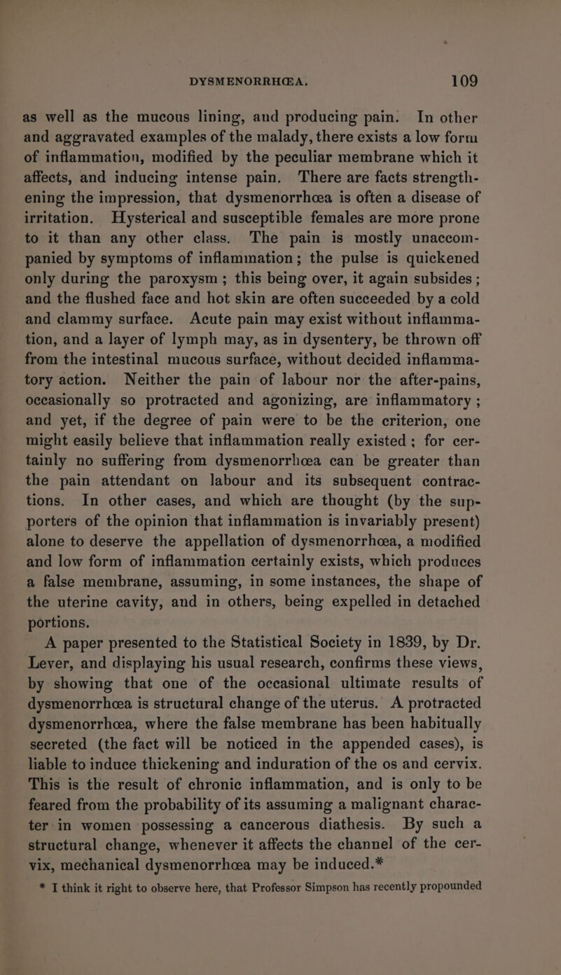 as well as the mucous lining, and producing pain. In other and aggravated examples of the malady, there exists a low form of inflammation, modified by the peculiar membrane which it affects, and inducing intense pain. There are facts strength- ening the impression, that dysmenorrhea is often a disease of irritation. Hysterical and susceptible females are more prone to it than any other class. The pain is mostly unaccom- panied by symptoms of inflammation; the pulse is quickened only during the paroxysm ; this being over, it again subsides ; and the flushed face and hot skin are often succeeded by a cold and clammy surface. Acute pain may exist without inflamma- tion, and a layer of lymph may, as in dysentery, be thrown off from the intestinal mucous surface, without decided inflamma- tory action. Neither the pain of labour nor the after-pains, occasionally so protracted and agonizing, are inflammatory ; and yet, if the degree of pain were to be the criterion, one might easily believe that inflammation really existed ; for cer- tainly no suffering from dysmenorrhcea can be greater than the pain attendant on labour and its subsequent contrac- tions. In other cases, and which are thought (by the sup- porters of the opinion that inflammation is invariably present) alone to deserve the appellation of dysmenorrhea, a modified and low form of inflammation certainly exists, which produces a false membrane, assuming, in some instances, the shape of the uterine cavity, and in others, being expelled in detached portions. A paper presented to the Statistical Society in 1839, by Dr. Lever, and displaying his usual research, confirms these views, by showing that one of the occasional ultimate results of dysmenorrhea is structural change of the uterus. A protracted dysmenorrhcea, where the false membrane has been habitually secreted (the fact will be noticed in the appended cases), is liable to induce thickening and induration of the os and cervix. This is the result of chronic inflammation, and is only to be feared from the probability of its assuming a malignant charac- ter in women possessing a cancerous diathesis. By such a structural change, whenever it affects the channel of the cer- vix, mechanical dysmenorrhcea may be induced.* * T think it right to observe here, that Professor Simpson has recently propounded