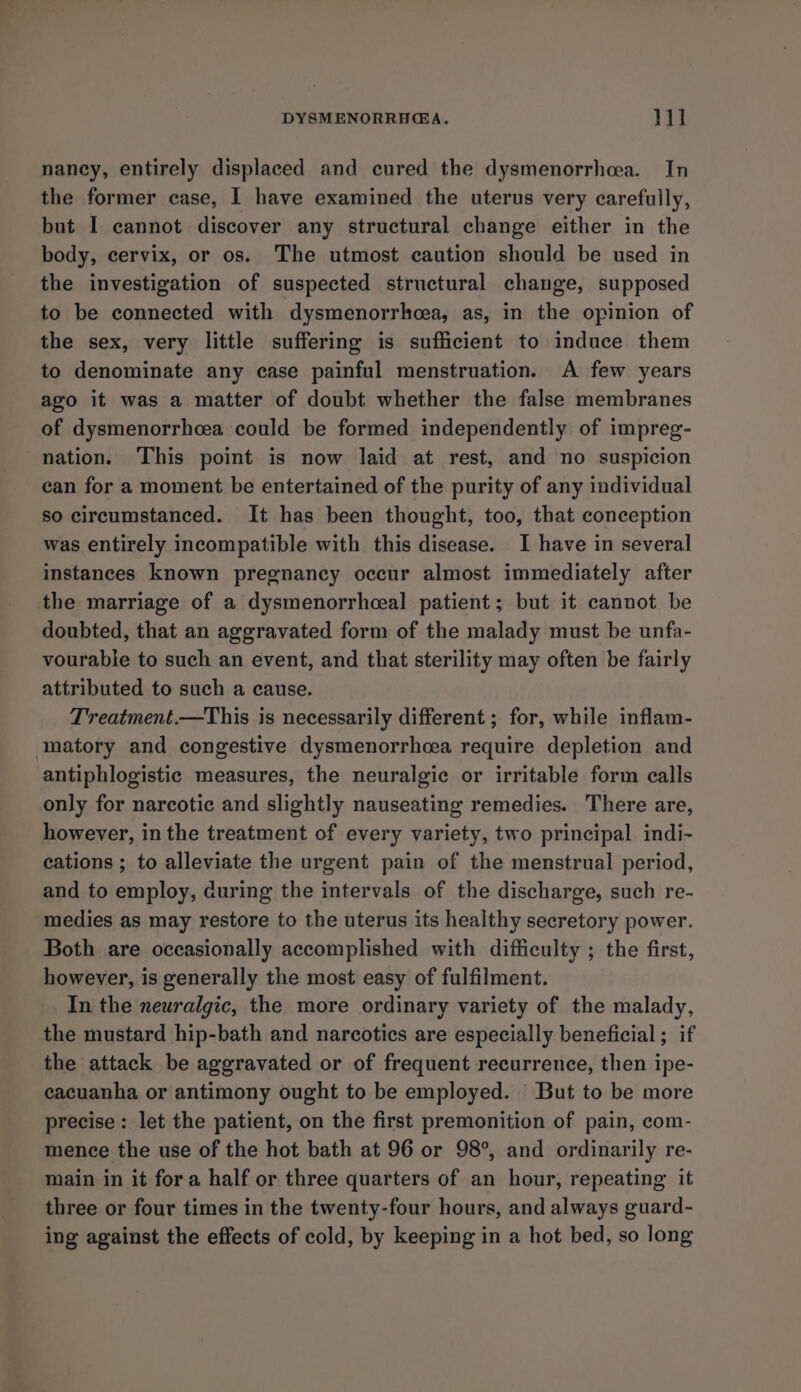 naney, entirely displaced and cured the dysmenorrhea. In the former case, I have examined the uterus very carefully, but I cannot discover any structural change either in the body, cervix, or os. The utmost caution should be used in the investigation of suspected structural change, supposed to be connected with dysmenorrhea, as, in the opinion of the sex, very little suffering is sufficient to induce them to denominate any case painful menstruation. A few years ago it was a matter of doubt whether the false membranes of dysmenorrhcea could be formed independently of impreg- nation. This point is now laid at rest, and no suspicion can for a moment be entertained of the purity of any individual so circumstanced. It has been thought, too, that conception was entirely incompatible with this disease. I have in several instances known pregnancy occur almost immediately after the marriage of a dysmenorrhceal patient; but it cannot be doubted, that an aggravated form of the malady must be unfa- vourable to such an event, and that sterility may often be fairly attributed to such a cause. Treatment.—This is necessarily different ; for, while inflam- matory and congestive dysmenorrhea require depletion and antiphlogistic measures, the neuralgic or irritable form calls only for narcotic and slightly nauseating remedies. There are, however, in the treatment of every variety, two principal indi- cations ; to alleviate the urgent pain of the menstrual period, and to employ, during the intervals of the discharge, such re- medies as may restore to the uterus its healthy secretory power. Both are occasionally accomplished with difficulty ; the first, however, is generally the most easy of fulfilment. In the neuralgic, the more ordinary variety of the malady, the mustard hip-bath and narcotics are especially beneficial ; if the attack be aggravated or of frequent recurrence, then ipe- cacuanha or antimony ought to be employed. But to be more precise: let the patient, on the first premonition of pain, com- mence the use of the hot bath at 96 or 98°, and ordinarily re- main in it fora half or three quarters of an hour, repeating it three or four times in the twenty-four hours, and always guard- ing against the effects of cold, by keeping in a hot bed, so long