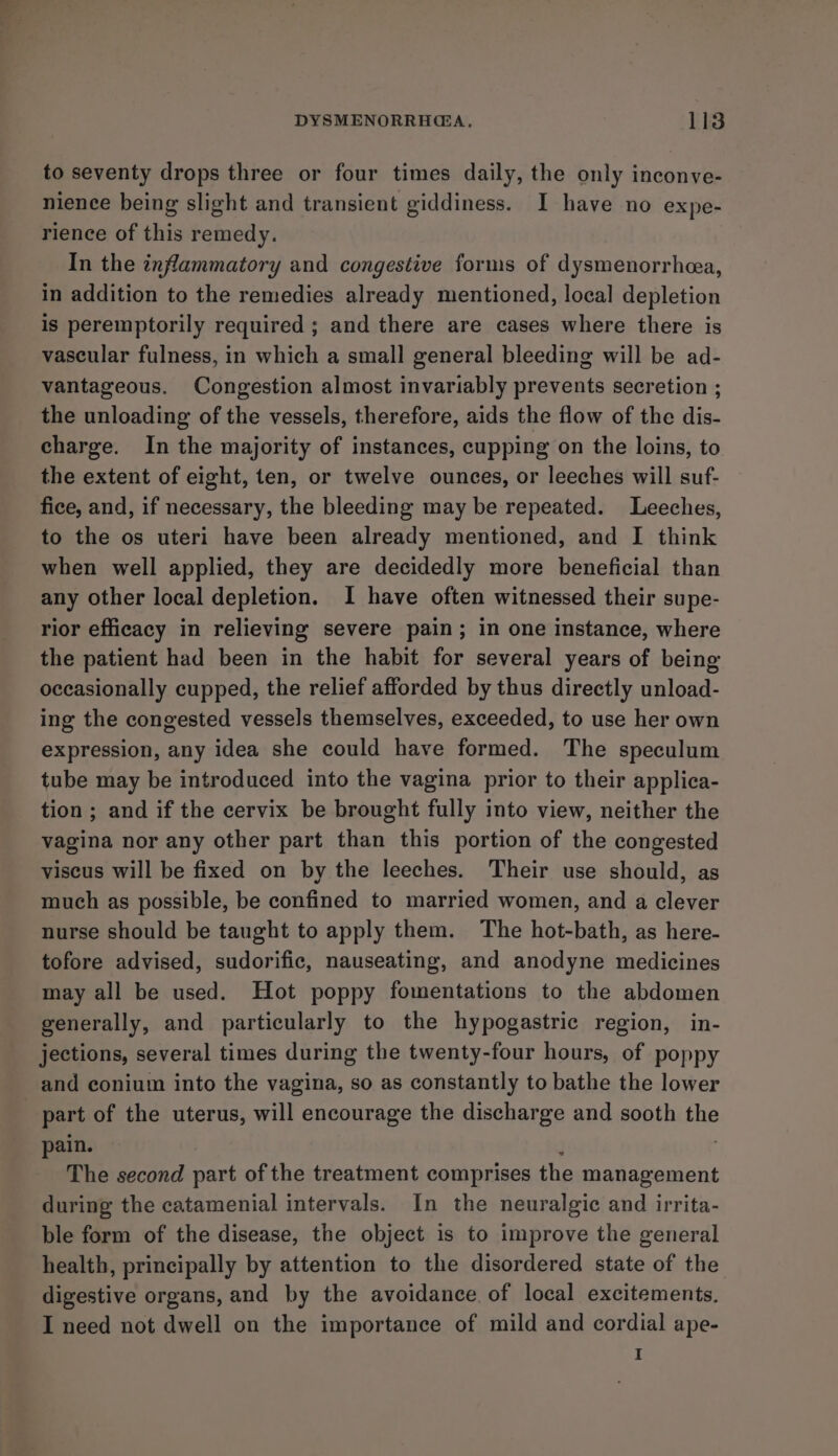 to seventy drops three or four times daily, the only inconve- nience being slight and transient giddiness. I have no expe- rience of this remedy. In the inflammatory and congestive forms of dysmenorrheea, in addition to the remedies already mentioned, local depletion is peremptorily required; and there are cases where there is vascular fulness, in which a small general bleeding will be ad- vantageous. Congestion almost invariably prevents secretion ; the unloading of the vessels, therefore, aids the flow of the dis- charge. In the majority of instances, cupping on the loins, to the extent of eight, ten, or twelve ounces, or leeches will suf- fice, and, if necessary, the bleeding may be repeated. Leeches, to the os uteri have been already mentioned, and I think when well applied, they are decidedly more beneficial than any other local depletion. I have often witnessed their supe- rior efficacy in relieving severe pain; in one instance, where the patient had been in the habit for several years of being occasionally cupped, the relief afforded by thus directly unload- ing the congested vessels themselves, exceeded, to use her own expression, any idea she could have formed. The speculum tube may be introduced into the vagina prior to their applica- tion ; and if the cervix be brought fully into view, neither the vagina nor any other part than this portion of the congested viscus will be fixed on by the leeches. Their use should, as much as possible, be confined to married women, and a clever nurse should be taught to apply them. The hot-bath, as here- tofore advised, sudorific, nauseating, and anodyne medicines may all be used. Hot poppy fomentations to the abdomen generally, and particularly to the hypogastric region, in- jections, several times during the twenty-four hours, of poppy and conium into the vagina, so as constantly to bathe the lower part of the uterus, will encourage the discharge and sooth the pain. ; : The second part of the treatment comprises the management during the catamenial intervals. In the neuralgic and irrita- ble form of the disease, the object is to improve the general health, principally by attention to the disordered state of the digestive organs, and by the avoidance of local excitements, I need not dwell on the importance of mild and cordial ape- I