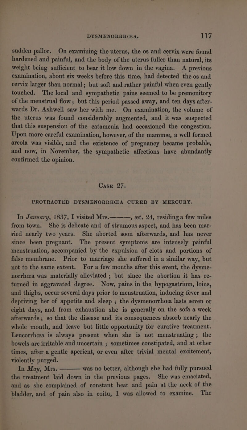 sudden pallor. On examining the uterus, the os and cervix were found hardened and painful, and the body of the uterus fuller than natural, its weight being sufficient to bear it low down in the vagina. A previous examination, about six weeks before this time, had detected the os and cervix larger than normal; but soft and rather painful when even gently touched. The local and sympathetic pains seemed to be premonitory of the menstrual flow; but this period passed away, and ten days after- wards Dr. Ashwell saw her with me. On examination, the volume of the uterus was found considerably augmented, and it was suspected that this suspension of the catamenia had occasioned the congestion. Upon more careful examination, however, of the mamme, a well formed areola was visible, and the existence of pregnancy became probable, and now, in November, the sympathetic affections have abundantly confirmed the opinion. CasE 27. PROTRACTED DYSMENORRH@A CURED BY MERCURY. In January, 1837, I visited Mrs.———, eet. 24, residing a few miles from town. She is delicate and of strumous aspect, and has been mar- ried nearly two years. She aborted soon afterwards, and has never since been pregnant. The present symptoms are intensely painful menstruation, accompanied by the expulsion of clots and portions of false membrane. Prior to marriage she suffered in a similar way, but not to the same extent. For a few months after this event, the dysme- norrhoea was materially alleviated ; but since the abortion it has re- turned in aggravated degree. Now, pains in the hypogastrium, loins, and thighs, occur several days prior to menstruation, inducing fever and depriving her of appetite and sleep ; the dysmenorrhcea lasts seven or eight days, and from exhaustion she is generally on the sofa a week afterwards ; so that the disease and its consequences absorb nearly the whole month, and leave but little opportunity for curative treatment. Leucorrhcea is always present when she is not menstruating ; the bowels are irritable and uncertain ; sometimes constipated, and at other times, after a gentle aperient, or even after trivial mental excitement, violently purged. In May, Mrs. was no better, although she had fully pursued the treatment laid down in the previous pages. She was emaciated, and as she complained of constant heat and pain at the neck of the